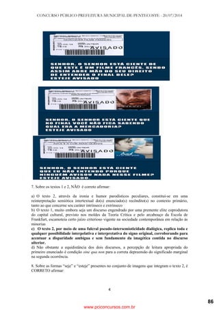 CONCURSO PÚBLICO PREFEITURA MUNICIPAL DE PENTECOSTE - 20/07/2014
4
7. Sobre os textos 1 e 2, NÃO é correto afirmar:
a) O texto 2, através da ironia e humor parodísticos peculiares, constitui-se em uma
reinterpretação semiótica intertextual do(s) enunciado(s) recôndito(s) no contexto primário,
tanto ao que concerne seu caráter intrínseco e extrínseco
b) O texto 1, muito embora seja um discurso engendrado por uma premente elite coprodutora
do capital cultural, previsto nos moldes da Teoria Crítica e pelo arcabouço da Escola de
Frankfurt, escamoteia certo juízo criterioso vigente na sociedade contemporânea em relação às
minorias
c) O texto 2, por meio de uma fulcral pseudo-intersemioticidade dialógica, replica toda e
qualquer possibilidade interpelativa e interpretativa do signo original, corroborando para
acentuar a disparidade ambígua e sem fundamento da imagética contida no discurso
ulterior.
d) Não obstante a equidistância dos dois discursos, a percepção de leitura apropriada do
primeiro enunciado é condição sine qua non para a correta depreensão do significado marginal
na segunda ocorrência.
8. Sobre as formas ―seje‖ e ―esteje‖ presentes no conjunto de imagens que integram o texto 2, é
CORRETO afirmar:
www.pciconcursos.com.br
86
 