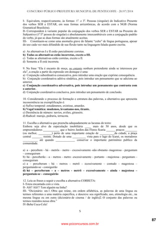 CONCURSO PÚBLICO PREFEITURA MUNICIPAL DE PENTECOSTE - 20/07/2014
5
I- Equivalem, respectivamente, às formas: 1a
. e 3a
. Pessoas (singular) do Indicativo Presente
dos verbos SER e ESTAR, em suas formas arrizotônicas, de acordo com a NGB (Norma
Gramatical Brasileira).
II- Correspondem à variante popular da conjugação dos verbos SER e ESTAR na Presente do
Subjuntivo (1a
/3a
pessoa do singular) e absolutamente intercambiáveis com a conjugação padrão
do verbo, já que as duas formas são atualmente aceitas.
III- Constituem-se como uma anomalia grave do falante ―culto‖ de língua portuguesa, apesar
do uso cada vez mais difundido de sua flexão tanto na linguagem falada quanto escrita.
a) As alternativas I e II estão parcialmente corretas.
b) Todas as alternativas estão incorretas, exceto a III.
c) Todas as alternativas estão corretas, exceto a II.
d) Somente a II está incorreta.
9. Na frase ―Ela é encanto de moça, no entanto nenhum pretendente ainda se interessou por
ela‖, a oração a partir da expressão em destaque é uma:
a) Conjunção subordinativa consecutiva, pois introduz uma oração que exprime consequência.
b) Conjunção coordenativa aditiva sindética, pois introduz um pensamento que se adiciona ao
anterior.
c) Conjunção coordenativa adversativa, pois introduz um pensamento que contrasta com
o anterior.
d) Conjunção coordenativa conclusiva, pois introduz um pensamento de conclusão.
10. Considerando o processo de formação e estrutura das palavras, a alternativa que apresenta
inconsistência na exemplificação é:
a) Sufixo temporal: estudáramos, existisse, amardes.
b) Vogal temática: mudemos, levantamo-nos, tirante.
c) Desinência de número: navios, aviões, girassóis.
d) Radical: marujo, pedraria, terracota.
11. Escolha a alternativa que preencha adequadamente as lacunas do texto:
Embora seja alvo da especulação imobiliária ____ mais de 50 anos, desde que os
empreendedores ___________ que o bairro Jardim das Flores ficaria ______ poucos ________
(ou melhor, _________) perto de uma importante estação de __________da cidade, a praça
central _______ resiste. Dotado de uma _________ vista para o lago do Icaraí, os moradores
__________ até quando _____________ conservar o importante patrimônio publico da
comunidade.
a) a – percebem – há – metrôs – metro – excessivamente -não obstante- magestosa – perguntam
– conseguiram
b) há – perceberão – a – metros – metro –escessivamente – portanto - majestosa – perguntam –
conseguiram
c) a – perceberam - há – metros – metrô – ecessivamente – contudo – magestosa –
perguntando-se - consiguirão
d) há – perceberam – a – metros - metrô – excessivamente – ainda - majestosa –
perguntam-se – conseguirão
12. Leia as frases a seguir e escolha a alternativa CORRETA:
I- Estou encantada com a vista.
II- Alô? Alô!? Tem alguém na linha?
III- ―Dicionário: sm.1. Obra que reúne, em ordem alfabética, as palavras de uma língua ou
termos referentes a uma matéria específica, e descreve seu significado, uso, etimologia etc., na
mesma língua ou em outra (dicionário de cinema / de inglês)2. O conjunto das palavras ou
termos reunidos nessa obra.‖
IV-Beba Coca-Cola!
www.pciconcursos.com.br
87
 