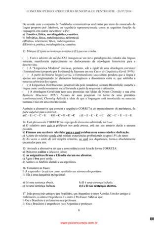 CONCURSO PÚBLICO PREFEITURA MUNICIPAL DE PENTECOSTE - 20/07/2014
6
De acordo com o conjunto de finalidades comunicativas realizadas por meio do enunciado da
língua proposto por Jakobson, na sequência supramencionada temos as seguintes funções da
linguagem, em ordem crescente (I a IV):
a) Emotiva, fática, metalinguística, conativa.
b) b)Poética, fática, metalinguística, referencial.
c)Poética, referencial, fática, metalinguística.
d)Emotiva, poética, metalinguística, conativa.
13. Marque (C) para as sentenças corretas e (E) para as erradas.
( ) Com o advento do século XXI, inaugura-se um novo paradigma dos estudos das línguas
naturais, manifestado especialmente no deslocamento da abordagem historicista para a
descritivista.
( ) A ―Linguística Moderna‖ inicia-se, portanto, sob a égide de uma abordagem estrutural
(Estruturalismo) proposta por Ferdinand de Saussure em seu Curso de Linguística Geral (1916).
( ) A partir do binário langue/parole, o Estruturalismo saussuriano pondera que a língua é
apenas um conglomerado de elementos heterogêneos e dissonantes entre si, que sublinha a
natureza arbitrária dos signos.
( ) A Linguística Distribucional, desenvolvida pelo canadense Leonard Bloomfield, concebe a
língua como condicionamento social formada a partir de respostas e estímulos.
( ) A abordagem Gerativista tem suas premissas nas ideias de Noam Chomsky e sua obra
Syntactic Structures (1957). Através de suas pesquisas em torno de uma gramática
transformacional, Chomsky defende a ideia de que a linguagem está introduzida na natureza
humana e não em seu contexto social.
Assinale a alternativa que contém a sequência CORRETA de preenchimento de parênteses, da
parte superior para a inferior.
a)C – E – C – C – E b)E – C – E – E –C c)E – E – C – C – C d)C – C – E – E – E
14. Está plenamente CORRETO o emprego do elemento sublinhado na frase:
a) O relatório para cujo o professor nos pede pressa, está em seu armário desde a semana
passada.
b) Fizemos um excelente relatório, para o qual colaboraram nosso estudo e dedicação.
c) A parte do relatório aonde citei minhas experiências profissionais ocupou 15% do texto.
d) Às vezes o estilo de um simples relatório, ao qual nos deparamos, torna-o absolutamente
encantador para nós.
15. Assinale a alternativa em que a concordância está feita de forma CORRETA:
a) Deixamos caídas a calça e o jaleco.
b) As enigmáticas Bruna e Cláudia vieram me afrontar.
c) Água é boa para saúde.
d) Admiro os futebóis alemão e os argentinos.
16. Considere as frases:
I- A expressão - (x-y) tem como resultado um número não positivo.
II- Ela é uma dançarina excepcional.
a) I é uma sentença aberta. b) II é uma sentença fechada.
c) I é uma sentença fechada. d) I e II são sentenças abertas.
17. João possui três amigos: um Brasileiro, um Argentino e outro Alemão. Um dos amigos é
Enfermeiro, o outro é Engenheiro e o outro é Professor. Sabe-se que:
I- Ou o Brasileiro é enfermeiro ou é professor.
II- Ou o Brasileiro é engenheiro ou o Argentino é professor.
www.pciconcursos.com.br
88
 