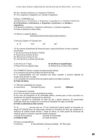CONCURSO PÚBLICO PREFEITURA MUNICIPAL DE PENTECOSTE - 20/07/2014
7
III- Ou o Alemão é professor ou o Argentino é Professor.
IV- Ou o Argentino é Engenheiro ou o Alemão é Engenheiro
Portanto, é VERDADE que:
a)O Brasileiro é Enfermeiro, o Argentino é engenheiro e o Alemão é Professor.
b) O Brasileiro é enfermeiro, o Argentino é professor e o Alemão é
engenheiro.
c) O Brasileiro é professor, o Argentino é enfermeiro e o Alemão é engenheiro.
d) Todas as alternativas estão erradas.
18. Observe a sequência abaixo:
JESUSJESUSJESUSJESUSJESUSJESUSJESUS...
A letra que ocupará a 61ª posição será:
a) J b) E c)S d)U
19. No concurso da prefeitura de Pentecoste para o cargo de professor, tivemos a seguinte
classificação:
I- Ana ficou na frente de Nayara e Antônio.
II- Nayara ficou na frente de José.
III- Maria ficou na frente de Ana.
IV- José não ficou na última classificação.
a) Ana ficou em 1º lugar. b) Ana ficou no segundo lugar.
c) Nayara ficou em segundo lugar. d) Antônio ficou no último lugar.
20. É CORRETO afirmar a respeito da administração indireta:
a) As autarquias são pessoas jurídicas de direito privado.
b) A responsabilidade civil das autarquias por danos causados a terceiros depende da
comprovação do dolo ou culpa.
c) As sociedades de economia mista não podem explorar atividade econômica.
d) Todas são falsas.
21. NÃO são modalidades de licitação:
a) concorrência b)tomada de preços c)convite d)Disputa
22. É dispensável a licitação:
a) nos casos de guerra ou grave perturbação da ordem.
b) nos casos de emergência ou de calamidade pública, somente para os bens necessários ao
atendimento da situação emergencial ou calamitosa.
c) para a aquisição ou restauração de obras de arte e objetos históricos, de autenticidade
certificada, desde que compatíveis ou inerentes às finalidades do órgão ou entidade.
d) Todas as alternativas estão corretas
23. O ___________, previsto pelo art. 137 da Constituição Federal, poderá ser decretado em
função de comoção grave de repercussão nacional ou ocorrência de fatos que comprovem a
ineficácia de medida tomada durante o estado de defesa, ou ainda quando da declaração de
estado de guerra ou resposta a agressão armada estrangeira.
a) Estado de Emergência b) Estado de Calamidade
c) Estado de Sítio d) Estado de Defesa
24. Faça a correspondência:
I- Eficiência II- Razoabilidade e Proporcionalidade III- Motivação
www.pciconcursos.com.br
89
 