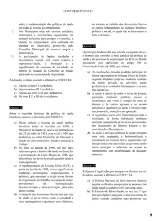 CONCURSO PÚBLICO
sobre a implementação das políticas de saúde
em todas as esferas governamentais.
II. Nos Municípios onde não existem entidades,
instituições e movimentos organizados em
número suficiente para compor o Conselho, a
eleição da representação será realizada em
plenária no Município, promovida pelo
Conselho Municipal de maneira ampla e
democrática.
III. A participação de órgãos, entidades e
movimentos sociais terá como critério a
representatividade, a limitação e a
superfluidade do conjunto da sociedade, no
âmbito de atuação do Conselho de Saúde,
aplicando-se o princípio da disparidade.
Analisados os itens, assinale a alternativa CORRETA.
a) Apenas o item I é verdadeiro.
b) Apenas o item III é verdadeiro
c) Apenas os itens I e II são verdadeiros.
d) Os itens I, II e III são verdadeiros.
Questão 37
Sobre a trajetória histórica da política de saúde
brasileira, assinale a alternativa INCORRETA.
a) Muito embora a história da saúde pública
brasileira tenha se iniciado em 1808, o
Ministério da Saúde só veio a ser instituído no
dia 25 de julho de 1953, com a Lei 1.920, que
desdobrou no então Ministério da Educação e
Saúde em dois ministérios: Saúde e educação e
Cultura.
b) No final da década de 1980, um dos fatos
relevantes para a história da saúde no Brasil foi
a promulgação da Carta Magna de 1988, que
determinou ser dever do estado garantir saúde a
toda população.
c) A regulamentação do Sistema Único (SUS), a
partir da década de 1990, trouxe significativas
mudanças tecnológicas, organizacionais e
políticas, que passaram a exigir novas formas
de organização do trabalho no campo da saúde,
provenientes da hierarquização,
descentralização e democratização, princípios
deste sistema.
d) A inserção dos Assistentes Sociais nos serviços
de saúde se dá na forma como a sociedade e
seus empregadores organizam seus objetivos,
no entanto, o trabalho dos Assistentes Sociais
se realiza independente do contexto histórico,
político e social, os quais não o determinam e
nem o definem.
Questão 38
O princípio fundamental que articula o conjunto de leis
e normas que constitui a base jurídica da política de
saúde e do processo de organização do SUS, no Brasil,
atualmente está explicitado no artigo 196 da
Constituição Federal (1988), que afirma:
a) As instituições privadas poderão participar de
forma suplementar do Sistema Único de Saúde,
segundo diretrizes próprias, mediante contrato
de direito privado ou convênio, tendo
preferência as entidades filantrópicas e as sem
fins lucrativos.
b) A saúde é direito de todos e dever do Estado,
garantido mediante políticas sociais e
econômicas que visem à redução do risco de
doença e de outros agravos e ao acesso
universal e igualitário às ações e serviços para
sua promoção, proteção e recuperação.
c) A seguridade social será financiada por toda a
sociedade, de forma individual, mediante
restrição compulsória de recursos provenientes
dos orçamentos do Distrito Federal e das
contribuições filantrópicas.
d) As ações e serviços públicos de saúde integram
uma rede segregada e horizontalizada e
constituem um sistema único, organizado com
direção única em cada esfera de governo, tendo
como princípio a soberania no acesso ao
atendimento, sem discriminação de qualquer
natureza.
Questão 39
Referente à legislação que assegura os direitos sociais
do idoso, assinale a alternativa CORRETA.
a) A Política Nacional do Idoso tem por objetivo
regular os direitos assegurados às pessoas com
idade igual ou superior a 60 (sessenta) anos.
b) O Estatuto do Idoso dispõe em seu Art. 1º que
tem por objetivo assegurar os direitos sociais do
idoso, criando condições para promover sua
9
 