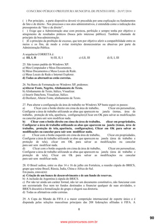 CONCURSO PÚBLICO PREFEITURA MUNICIPAL DE PENTECOSTE - 20/07/2014
8
( ) Por princípio, a parte dispositiva deverá vir precedida por uma explicação ou fundamentos
de fato e de direito . Nos processos e nos atos administrativos, é entendida como a indicação dos
pressupostos de ―fato e de direito‖.
( ) Exige que a Administração atue com presteza, perfeição e sempre tenha por objetivo o
atingimento de resultados práticos (busca pelo interesse público). Também chamado de
princípio da boa-administração.
( )É o princípio da proibição de excesso, que tem por objetivo aferir a compatibilidade entre os
meios e os fins, de modo a evitar restrições desnecessárias ou abusivas por parte da
Administração Pública.
A sequência CORRETA é:
a) III, I, II b) III, II, I c) I,II, III d) II, I, III
25. São ícones padrão do Windows XP:
a) Meu Computador e Meus Documentos.
b) Meus Documentos e Meus Locais de Rede.
c) Meus Locais de Rede e Internet Explorer.
d) Todas as alternativas estão corretas.
26. Na Barra de Formatação no Windows XP, podemos:
a)Alterar Fonte, Negrito, Alinhamento de Texto.
b) Alinhamento de Texto, Itálico, Visualizar.
c) Inserir Data/hora, Visualizar, Itálico.
d) Desfazer, Alterar Fonte, alinhamento de Texto.
27. Para alterar a configuração da área de trabalho no Windows XP basta seguir os passos:
a) Clicar com o botão direito em cima da área de trabalho, Clicar em personalizar,
Configurar a área de trabalho utilizando as abas que aparecem na janela (temas, área de
trabalho, proteção de tela, aparência, configurações),Clicar em OK para salvar as modificações
ou cancelar para sair sem modificar nada.
b) Clicar com o botão direito em cima da área de trabalho, clicar em propriedades,
Configurar a área de trabalho utilizando as abas que aparecem na janela (temas, área de
trabalho, proteção de tela, aparência, configurações), Clicar em OK para salvar as
modificações ou cancelar para sair sem modificar nada.
c) Clicar com o botão esquerdo em cima da área de trabalho, Clicar em propriedades,
Configurar a área de trabalho utilizando as abas que aparecem na janela (área de trabalho e
proteção de tela), clicar em OK para salvar as modificações ou cancelar
para sair sem modificar nada.
d) Clicar com o botão esquerdo em cima da área de trabalho, Clicar em personalizar,
Configurar a área de trabalho utilizando as abas que aparecem na janela (área de trabalho e
proteção de tela), Clicar em Ok para salvar as modificações ou cancelar
para sair sem modificar nada.
28. O Brasil sediou, entre os dias 14 e 16 de julho em Fortaleza, a reunião cúpula do BRICS,
grupo que reúne Brasil, Rússia, Índia, China e África do Sul.
Em pauta, estava(m):
a) Criação de um banco de desenvolvimento e de um fundo de reservas.
b) A inclusão da Argentina à cúpula do BRICS.
c) Por não ter ainda um caráter formal, não ter um documento constitutivo, não funcionar com
um secretariado fixo nem ter fundos destinados a financiar qualquer de suas atividades, o
BRICS discutirá a formalização do grupo e elegerá sua diretoria.
d) Todas as afirmativas estão corretas.
29. A Copa do Mundo da FIFA é a maior competição internacional de esporte único e é
disputada pelas seleções masculinas principais das 208 federações afiliadas à FIFA. A
www.pciconcursos.com.br
90
 