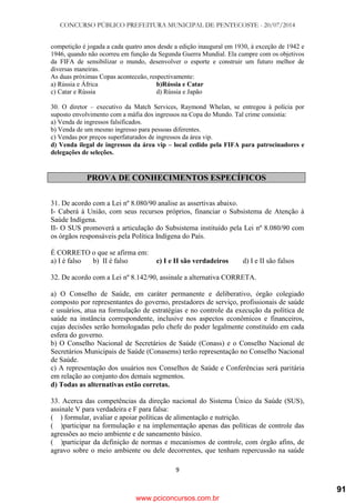 CONCURSO PÚBLICO PREFEITURA MUNICIPAL DE PENTECOSTE - 20/07/2014
9
competição é jogada a cada quatro anos desde a edição inaugural em 1930, à exceção de 1942 e
1946, quando não ocorreu em função da Segunda Guerra Mundial. Ela cumpre com os objetivos
da FIFA de sensibilizar o mundo, desenvolver o esporte e construir um futuro melhor de
diversas maneiras.
As duas próximas Copas aconteceão, respectivamente:
a) Rússia e África b)Rússia e Catar
c) Catar e Rússia d) Rússia e Japão
30. O diretor – executivo da Match Services, Raymond Whelan, se entregou à polícia por
suposto envolvimento com a máfia dos ingressos na Copa do Mundo. Tal crime consistia:
a) Venda de ingressos falsificados.
b) Venda de um mesmo ingresso para pessoas diferentes.
c) Vendas por preços superfaturados de ingressos da área vip.
d) Venda ilegal de ingressos da área vip – local cedido pela FIFA para patrocinadores e
delegações de seleções.
PROVA DE CONHECIMENTOS ESPECÍFICOS
31. De acordo com a Lei nº 8.080/90 analise as assertivas abaixo.
I- Caberá à União, com seus recursos próprios, financiar o Subsistema de Atenção à
Saúde Indígena.
II- O SUS promoverá a articulação do Subsistema instituído pela Lei nº 8.080/90 com
os órgãos responsáveis pela Política Indígena do País.
É CORRETO o que se afirma em:
a) I é falso b) II é falso c) I e II são verdadeiros d) I e II são falsos
32. De acordo com a Lei nº 8.142/90, assinale a alternativa CORRETA.
a) O Conselho de Saúde, em caráter permanente e deliberativo, órgão colegiado
composto por representantes do governo, prestadores de serviço, profissionais de saúde
e usuários, atua na formulação de estratégias e no controle da execução da política de
saúde na instância correspondente, inclusive nos aspectos econômicos e financeiros,
cujas decisões serão homologadas pelo chefe do poder legalmente constituído em cada
esfera do governo.
b) O Conselho Nacional de Secretários de Saúde (Conass) e o Conselho Nacional de
Secretários Municipais de Saúde (Conasems) terão representação no Conselho Nacional
de Saúde.
c) A representação dos usuários nos Conselhos de Saúde e Conferências será paritária
em relação ao conjunto dos demais segmentos.
d) Todas as alternativas estão corretas.
33. Acerca das competências da direção nacional do Sistema Único da Saúde (SUS),
assinale V para verdadeira e F para falsa:
( ) formular, avaliar e apoiar políticas de alimentação e nutrição.
( )participar na formulação e na implementação apenas das políticas de controle das
agressões ao meio ambiente e de saneamento básico.
( )participar da definição de normas e mecanismos de controle, com órgão afins, de
agravo sobre o meio ambiente ou dele decorrentes, que tenham repercussão na saúde
www.pciconcursos.com.br
91
 
