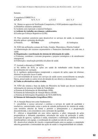 CONCURSO PÚBLICO PREFEITURA MUNICIPAL DE PENTECOSTE - 20/07/2014
10
humana.
A sequência CORRETA é:
a) V,F, V b) V, V, V c) F,V,V d) F, V, F
34. Dentre os agravos de Notificação Compulsória, é NÃO podemos especificar o(a):
a) Distúrbios sanitários ambientais.
b) Acidente com exposição a material biológico.
c) Acidente de trabalho em crianças e adolescentes.
d) Lesões por Esforços Repetitivos (LER).
35. Para constituir consórcios para desenvolver os serviços de saúde, os municípios
deverão aplicar o princípio da direção:
a) Paralela. b) Única. c) Hospitalar. d) Autárquica.
36. NÃO são atribuições comuns da União, Estados, Municípios e Distrito Federal:
a) Administração dos recursos orçamentários e financeiros destinados, em cada ano, à
saúde.
b) Organização e coordenação do sistema de informação de saúde.
c) Fomentar, coordenar e executar programas e projetos estratégicos e de atendimento
emergencial.
d) Elaboração e atualização periódica do plano de saúde.
37. Assinale a alternativa CORRETA.
a) No âmbito do SUS, as ações em saúde do trabalhador estão focadas nos
procedimentos de vacinação.
b) A vigilância epidemiológica compreende o conjunto de ações capaz de eliminar,
diminuir ou prevenir riscos à saúde.
c) A universalidade de acesso aos serviços de saúde ocorre essencialmente na atenção
básica, preservando os outros níveis de atenção do uso abusivo e desnecessário.
d) Todas as alternativas estão erradas.
38. NÃO são sistema e base de dados do Ministério da Saúde que devem incorporar
informações de interesse da Saúde do Trabalhador:
a) Sistema de Informações de Mortalidade (SIM).
b) Sistema de Informações de Atenção Básica (SIAB).
c) Sistema de Informações Hospitalares do SUS (SIH/SUS).
d) Sistema de Informações Geográficas (SIG).
39. A Atenção Básica tem como fundamentos:
I - possibilitar o acesso universal e contínuo a serviços de saúde de qualidade e
resolutivos, caracterizados como a porta de entrada preferencial do sistema de saúde,
com território adscrito de forma a permitir o planejamento e a programação
descentralizada, e em consonância com o princípio da equidade.
II - efetivar a integralidade em seus vários aspectos, a saber: integração de ações
programáticas e demanda espontânea; articulação das ações de promoção à saúde,
prevenção de agravos, vigilância à saúde, tratamento e reabilitação, trabalho de forma
interdisciplinar e em equipe, e coordenação do cuidado na rede de serviços.
III - desenvolver relações de vínculo e responsabilização entre as equipes e a população
adscrita garantindo a continuidade das ações de saúde e a longitudinalidade do cuidado.
www.pciconcursos.com.br
92
 