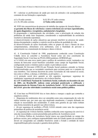 CONCURSO PÚBLICO PREFEITURA MUNICIPAL DE PENTECOSTE - 20/07/2014
11
IV - valorizar os profissionais de saúde por meio do estímulo e do acompanhamento
constante de sua formação e capacitação.
a) I e II estão corretas b) II, III e IV estão corretas
c) I, II e III estão corretas d) Todas estão corretas
40. NÃO são características do processo de trabalho das equipes de Atenção Básica:
a) garantia dos fluxos de referência e contra-referência aos serviços especializados,
de apoio diagnóstico e terapêutico, ambulatorial e hospitalar.
b) programação e implementação das atividades, com a priorização de solução dos
problemas de saúde mais frequentes, considerando a responsabilidade da assistência
resolutiva à demanda espontânea.
c) desenvolvimento de ações educativas que possam interferir no processo de saúde-
doença da população e ampliar o controle social na defesa da qualidade de vida.
d) desenvolvimento de ações focalizadas sobre os grupos de risco e fatores de risco
comportamentais, alimentares e/ou ambientais, com a finalidade de prevenir o
aparecimento ou a manutenção de doenças e danos evitáveis.
41. A Constituição Federal de 1988, popularmente conhecida como Constituição
Cidadã, inova ao conceber a Assistência Social como um eixo constituinte da
Seguridade Social. Com base na PNAS (2004) podemos AFIRMAR que:
a) A LOAS cria uma nova matriz para a política de assistência social, isentando-a no
sistema de bem-estar social brasileiro concebido como campo da Seguridade Social,
configurando assim o trinômio junto à saúde e à previdência social.
b) Segundo Di Giovanni (1998:10) por Proteção Social podemos entender as formas
institucionalizadas que as sociedades constituem para excetuar parte ou o conjunto de
seus membros. Tais sistemas decorrem de certas vicissitudes da vida natural ou social,
tais como a velhice, a doença, o infortúnio, as privações (....).
c) A proteção social deve garantir as três seguintes seguranças: segurança de
rendimento, segurança de autonomia e de vivência familiar.
d) A IV Conferência Nacional de Assistência Social, realizada em dezembro do ano
de 2003, em Brasília/DF, indicou como principal ponderação a edificação e
implementação do Sistema Único da Assistência Social – SUAS, requisito essencial
da LOAS para dar efetividade à assistência social como política pública.
42. Com base na PNAS/LOAS leia os itens abaixo e marque a opção que contenha a
sequência correta.
( )Segurança de rendimentos deve ser entendida como uma compensação do valor do
salário mínimo que, por mais que seja atualizado anualmente, é sempre defasado em
relação às necessidades dos assalariados. É ainda uma garantia de que todos tenham
uma forma monetária de garantir sua sobrevivência.
( )Já por segurança de acolhida a PNAS /LOAS entende como uma das seguranças
primordiais da política de assistência social.
( )A segurança da vivência familiar, também conhecida como segurança de convívio é
uma das necessidades a serem preenchidas pela política de Assistência social.
( )A Política Publica de Assistência Social marca sua especificidade no campo das
políticas sociais, pois configura responsabilidade tanto do Estado quanto da sociedade e
devem ser asseguradas aos cidadãos brasileiros sendo o Estado a entidade de maior
responsabilização pela execução e garantia desta política.
www.pciconcursos.com.br
93
 