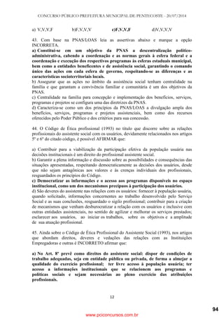 CONCURSO PÚBLICO PREFEITURA MUNICIPAL DE PENTECOSTE - 20/07/2014
12
a) V,V,V,F b)F,V,V,V c)F,V,V,F d)V,V,V,V
43. Com base na PNAS/LOAS leia as assertivas abaixo e marque a opção
INCORRETA.
a) Constitui-se em um objetivo da PNAS a descentralização político-
administrativa, cabendo a coordenação e as normas gerais à esfera federal e a
coordenação e execução dos respectivos programas às esferas estaduais municipal,
bem como a entidades beneficentes e de assistência social, garantindo o comando
único das ações em cada esfera de governo, respeitando-se as diferenças e as
características socioterritoriais locais.
b) Assegurar que as ações no âmbito da assistência social tenham centralidade na
família e que garantam a convivência familiar e comunitária é um dos objetivos da
PNAS.
c) Centralidade na família para concepção e implementação dos benefícios, serviços,
programas e projetos se configura uma das diretrizes da PNAS.
d) Caracteriza-se como um dos princípios da PNAS/LOAS a divulgação ampla dos
benefícios, serviços, programas e projetos assistenciais, bem como dos recursos
oferecidos pelo Poder Público e dos critérios para sua concessão.
44. O Código de Ética profissional (1993) no título que discorre sobre as relações
profissionais do assistente social com os usuários, devidamente relacionados nos artigos
5º e 6º do citado código, é possível AFIRMAR que:
a) Contribuir para a viabilização da participação efetiva da população usuária nas
decisões institucionais é um direito do profissional assistente social.
b) Garantir a plena informação e discussão sobre as possibilidades e consequências das
situações apresentadas, respeitando democraticamente as decisões dos usuários, desde
que não sejam antagônicas aos valores e às crenças individuais dos profissionais,
resguardados os princípios do Código.
c) Democratizar as informações e o acesso aos programas disponíveis no espaço
institucional, como um dos mecanismos precípuos à participação dos usuários.
d) São deveres do assistente nas relações com os usuários: fornecer à população usuária,
quando solicitado, informações concernentes ao trabalho desenvolvido pelo Serviço
Social e as suas conclusões, resguardado o sigilo profissional; contribuir para a criação
de mecanismos que venham desburocratizar a relação com os usuários e inclusive com
outras entidades assistenciais, no sentido de agilizar e melhorar os serviços prestados;
esclarecer aos usuários, ao iniciar os trabalhos, sobre os objetivos e a amplitude
de sua atuação profissional.
45. Ainda sobre o Código de Ética Profissional do Assistente Social (1993), nos artigos
que abordam direitos, deveres e vedações das relações com as Instituições
Empregadoras e outras é INCORRETO afirmar que:
a) No Art. 8º prevê como direitos do assistente social: dispor de condições de
trabalho adequadas, seja em entidade pública ou privada, de forma a almejar a
qualidade do exercício profissional; ter livre acesso à população usuária; ter
acesso a informações institucionais que se relacionem aos programas e
políticas sociais e sejam necessárias ao pleno exercício das atribuições
profissionais.
www.pciconcursos.com.br
94
 