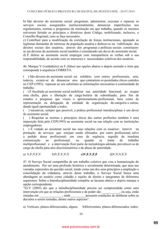 CONCURSO PÚBLICO PREFEITURA MUNICIPAL DE PENTECOSTE - 20/07/2014
13
b) São deveres do assistente social: programar, administrar, executar e repassar os
serviços sociais assegurados institucionalmente; denunciar imperfeições nos
regulamentos, normas e programas da instituição em que trabalha, quando os mesmos
estiverem ferindo os princípios e diretrizes deste Código, mobilizando, inclusive, o
Conselho Regional, caso se faça necessário.
c) Contribuir para a modificação da correlação de forças institucionais, apoiando as
legítimas demandas de interesse da população usuária e dedicar-se na viabilização dos
direitos sociais dos usuários, através dos programas e políticas sociais constituem-
se em deveres do assistente social também é considerado um dever do assistente social.
d) É defeso ao assistente social empregar com transparência as verbas sob a sua
responsabilidade, de acordo com os interesses e necessidades coletivas dos usuários.
46. Marque V (verdadeiro) ou F (falso) nas opções abaixo e depois assinale o item que
corresponde à sequência CORRETA.
( ) São deveres do assistente social: ser solidário com outros profissionais, sem,
todavia, eximir-se de denunciar atos que contrariem os postulados éticos contidos
no CEP (1993); repassar ao seu substituto as informações necessárias à continuidade do
trabalho.
( ) É facultado ao assistente social mobilizar sua autoridade funcional, ao ocupar
uma chefia, para a liberação de carga horária de subordinado, para fim de
estudos e pesquisas que visem o aprimoramento profissional, bem como de
representação ou delegação de entidade de organização da categoria e outras,
dando igual oportunidade a todos.
( ) incentivar, sempre que possível, a prática profissional interdisciplinar é um dever
do assistente social.
( ) Respeitar as normas e princípios éticos das outras profissões também é uma
imposição feita pelo CEP(1993) ao assistente social na sua relação com as instituições
empregadoras.
( ) É vedado ao assistente social nas suas relações com os usuários: intervir na
prestação de serviços que estejam sendo efetuados por outro profissional, salvo
a pedido desse profissional; em caso de urgência, seguido da imediata
comunicação ao profissional; ou quando se tratar de trabalho
multiprofissional e a intervenção fizer parte da metodologia adotada; prevalecer-se de
cargo de chefia para atos discriminatórios e de abuso de autoridade.
a) V,F,V,F,V b)V,F,V,V,V c)V,F,V,F,F d)V,V,V,F,V
47. O Serviço Social compartilha de um trabalho coletivo que visa a humanização do
atendimento. Por ser uma profissão histórica e socialmente determinada, que atua nas
variadas expressões da questão social, tendo como um dos seus princípios a ampliação e
consolidação da cidadania, através desse trabalho, o Serviço Social busca uma
abordagem ao usuário como cidadão e sujeito de direito e integrantes de diferentes
segmentos. Sobre a Interdisciplinaridade complete as lacunas abaixo e depois marque a
opção correspondente.
‖ELY (2003) diz que a interdisciplinaridade precisa ser compreendida como uma
intervenção em que as relações profissionais e de poder são ___________, ou seja, estão
situadas em ______________, onde_________ possuem condições de deliberar sobre as
decisões a serem tomadas, dentre outros aspectos‖.
a) Verticais, planos diferenciados, alguns. b)Horizontais, planos diferenciados, todos.
www.pciconcursos.com.br
95
 