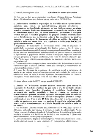 CONCURSO PÚBLICO PREFEITURA MUNICIPAL DE PENTECOSTE - 20/07/2014
14
c) Verticais, mesmo plano, todos. d)Horizontais, mesmo plano, todos.
48. Com base nas Leis que regulamentam e/ou alteram o Sistema Único de Assistência
Social - SUAS avalie os itens abaixo e marque a alternativa INCORRETA.
a) Consideram-se entidades e organizações de assistência social aquelas sem fins
lucrativos que, isolada ou cumulativamente, prestam atendimento e
assessoramento aos beneficiários abrangidos por esta Lei, bem como as que atuam
na defesa e garantia de direitos. São entidades e organizações de assistência social
de atendimento aquelas que, de forma continuada, permanente e planejada,
prestam serviços e executam programas ou projetos voltados prioritariamente
para o fortalecimento dos movimentos sociais e das organizações de usuários,
formação e capacitação de lideranças, dirigidos ao público da política de
assistência social, nos termos desta Lei, e respeitadas as deliberações do CNAS, de
que tratam os incisos I e II do art. 18.
b) Supremacia do atendimento às necessidades sociais sobre as exigências de
rentabilidade econômica; universalização dos direitos sociais, a fim de tornar o
destinatário da ação assistencial alcançável pelas demais políticas públicas; igualdade de
direitos no acesso ao atendimento, sem discriminação de qualquer natureza, garantindo-
se equivalência às populações urbanas e rurais e divulgação ampla dos benefícios,
serviços, programas e projetos assistenciais, bem como dos recursos oferecidos pelo
Poder Público e dos critérios para sua concessão são alguns dos princípios que regem a
assistência social.
c) É uma das diretrizes de organização da assistência social a descentralização político-
administrativa para os Estados, o Distrito Federal e os Municípios, e comando único das
ações em cada esfera de governo.
d) É uma das diretrizes da organização da assistência social a participação da
população, por meio de organizações representativas, na formulação das políticas e no
controle das ações em todos os níveis e a primazia da responsabilidade do Estado na
condução da política de assistência social em cada esfera de governo.
49. Ainda sobre a gestão do SUAS marque a opção CORRETA:
a) Compete aos Municípios: destinar recursos financeiros para custeio do
pagamento dos benefícios eventuais de que trata o art. 22, mediante critérios
estabelecidos pelos Conselhos Municipais de Assistência Social; efetuar o
pagamento dos auxílios natalidade e funeral; executar os projetos de
enfrentamento da pobreza, incluindo a parceria com organizações da sociedade
civil; atender às ações assistenciais de caráter de emergência; prestar os serviços
assistenciais de que trata o art. 23 desta lei; cofinanciar o aprimoramento da
gestão, os serviços, os programas e os projetos de assistência social em âmbito
local; e realizar o monitoramento e a avaliação da política de assistência social em
seu âmbito.
b) Fica instituído o Conselho Nacional de Assistência Social (CNAS), órgão superior de
deliberação colegiada, desvinculado à estrutura do órgão da Administração Pública
Federal responsável pela coordenação da Política Nacional de Assistência Social, cujos
membros, nomeados pelo Presidente da República, têm mandato de 2 (dois) anos,
permitida uma única recondução por igual período.
c) Considera-se incapaz de prover a manutenção da pessoa com deficiência ou idosa a
família cuja renda mensal per capita seja igual a 1/4 (um quarto) do salário-mínimo.
www.pciconcursos.com.br
96
 