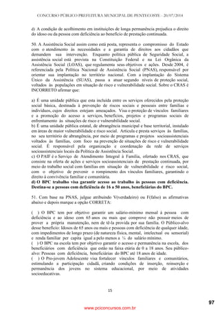 CONCURSO PÚBLICO PREFEITURA MUNICIPAL DE PENTECOSTE - 20/07/2014
15
d) A condição de acolhimento em instituições de longa permanência prejudica o direito
do idoso ou da pessoa com deficiência ao benefício de prestação continuada.
50. A Assistência Social assim como está posta, representa o compromisso do Estado
com o atendimento às necessidades e a garantia de direitos aos cidadãos que
demandem sua intervenção. Enquanto política pública de Seguridade Social, a
assistência social está prevista na Constituição Federal e na Lei Orgânica da
Assistência Social (LOAS), que regulamenta seus objetivos e ações. Desde 2004, é
referenciada pela Política Nacional de Assistência Social (PNAS), responsável por
orientar sua implantação no território nacional. Com a implantação do Sistema
Único da Assistência (SUAS), passa a atuar segundo níveis de proteção social,
voltados às populações em situação de risco e vulnerabilidade social. Sobre o CRAS é
INCORRETO afirmar que:
a) É uma unidade pública que esta incluída entre os serviços oferecidos pela proteção
social básica, destinada à prevenção de riscos sociais e pessoais entre famílias e
indivíduos, cujos direitos estejam ameaçados. Visa o proteção de vínculos familiares
e a promoção do acesso a serviços, benefícios, projetos e programas sociais de
enfrentamento às situações de risco e vulnerabilidade social.
b) É uma unidade pública estatal, de abrangência municipal e base territorial, instalado
em áreas de maior vulnerabilidade e risco social. Articula e presta serviços às famílias,
no seu território de abrangência, por meio de programas e projetos socioassistenciais
voltados às famílias, com foco na prevenção de situações de risco e vulnerabilidade
social. É responsável pela organização e coordenação da rede de serviços
socioassistenciais locais da Política de Assistência Social.
c) O PAIF é o Serviço de Atendimento Integral à Família, ofertado nos CRAS, que
consiste na oferta de ações e serviços socioassistenciais de prestação continuada, por
meio do trabalho social com famílias em situação de vulnerabilidade e risco social,
com o objetivo de prevenir o rompimento dos vínculos familiares, garantindo o
direito à convivência familiar e comunitária.
d) O BPC trabalho visa garantir acesso ao trabalho às pessoas com deficiência.
Destina-se a pessoas com deficiência de 16 a 50 anos, beneficiárias do BPC.
51. Com base na PNAS, julgue atribuindo V(verdadeiro) ou F(falso) as afirmativas
abaixo e depois marque a opção CORRETA:
( ) O BPC tem por objetivo garantir um salário-mínimo mensal à pessoa com
deficiência e ao idoso com 65 anos ou mais que comprove não possuir meios de
prover a própria manutenção, nem de tê-la provida por sua família. O Público-alvo
desse benefício: Idosos de 65 anos ou mais e pessoas com deficiência de qualquer idade,
com impedimentos de longo prazo (de natureza física, mental, intelectual ou sensorial)
e renda familiar per capita igual a pelo menos a ¼ do salário mínimo.
( ) O BPC na escola tem por objetivo garantir o acesso e permanência na escola, dos
beneficiários com deficiência que estão na faixa etária de 0 a 18 anos. Seu público-
alvo: Pessoas com deficiência, beneficiárias do BPC até 18 anos de idade.
( ) O Pro-jovem Adolescente visa fortalecer vínculos familiares e comunitários,
estimulando a participação cidadã, criando condições de inserção, reinserção e
permanência dos jovens no sistema educacional, por meio de atividades
socioeducativas.
www.pciconcursos.com.br
97
 