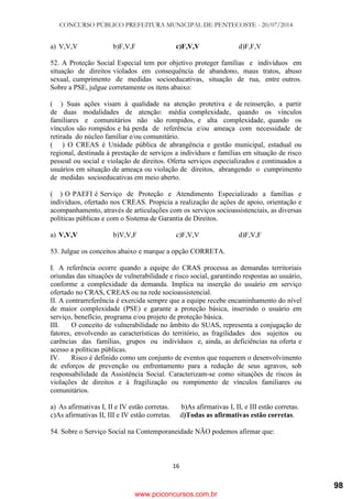 CONCURSO PÚBLICO PREFEITURA MUNICIPAL DE PENTECOSTE - 20/07/2014
16
a) V,V,V b)F,V,F c)F,V,V d)F,F,V
52. A Proteção Social Especial tem por objetivo proteger famílias e indivíduos em
situação de direitos violados em consequência de abandono, maus tratos, abuso
sexual, cumprimento de medidas socioeducativas, situação de rua, entre outros.
Sobre a PSE, julgue corretamente os itens abaixo:
( ) Suas ações visam à qualidade na atenção protetiva e de reinserção, a partir
de duas modalidades de atenção: média complexidade, quando os vínculos
familiares e comunitários não são rompidos, e alta complexidade, quando os
vínculos são rompidos e há perda de referência e/ou ameaça com necessidade de
retirada do núcleo familiar e/ou comunitário.
( ) O CREAS é Unidade pública de abrangência e gestão municipal, estadual ou
regional, destinada à prestação de serviços a indivíduos e famílias em situação de risco
pessoal ou social e violação de direitos. Oferta serviços especializados e continuados a
usuários em situação de ameaça ou violação de direitos, abrangendo o cumprimento
de medidas socioeducativas em meio aberto.
( ) O PAEFI é Serviço de Proteção e Atendimento Especializado a famílias e
indivíduos, ofertado nos CREAS. Propicia a realização de ações de apoio, orientação e
acompanhamento, através de articulações com os serviços socioassistenciais, as diversas
políticas públicas e com o Sistema de Garantia de Direitos.
a) V,V,V b)V,V,F c)F,V,V d)F,V,F
53. Julgue os conceitos abaixo e marque a opção CORRETA.
I. A referência ocorre quando a equipe do CRAS processa as demandas territoriais
oriundas das situações de vulnerabilidade e risco social, garantindo respostas ao usuário,
conforme a complexidade da demanda. Implica na inserção do usuário em serviço
ofertado no CRAS, CREAS ou na rede socioassistencial.
II. A contrarreferência é exercida sempre que a equipe recebe encaminhamento do nível
de maior complexidade (PSE) e garante a proteção básica, inserindo o usuário em
serviço, benefício, programa e/ou projeto de proteção básica.
III. O conceito de vulnerabilidade no âmbito do SUAS, representa a conjugação de
fatores, envolvendo as características do território, as fragilidades dos sujeitos ou
carências das famílias, grupos ou indivíduos e, ainda, as deficiências na oferta e
acesso a políticas públicas.
IV. Risco é definido como um conjunto de eventos que requerem o desenvolvimento
de esforços de prevenção ou enfrentamento para a redução de seus agravos, sob
responsabilidade da Assistência Social. Caracterizam-se como situações de riscos às
violações de direitos e à fragilização ou rompimento de vínculos familiares ou
comunitários.
a) As afirmativas I, II e IV estão corretas. b)As afirmativas I, II, e III estão corretas.
c)As afirmativas II, III e IV estão corretas. d)Todas as afirmativas estão corretas.
54. Sobre o Serviço Social na Contemporaneidade NÃO podemos afirmar que:
www.pciconcursos.com.br
98
 
