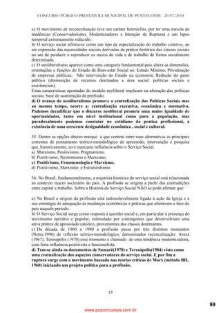 CONCURSO PÚBLICO PREFEITURA MUNICIPAL DE PENTECOSTE - 20/07/2014
17
a) O movimento de reconceituação teve um caráter heteróclito, por ter uma mescla de
tendências (Conservadorismo, Modernizadores e Intenção de Ruptura) e um lapso
temporal extremamente reduzido.
b) O serviço social afirma-se como um tipo de especialização do trabalho coletivo, ao
ser expressão das necessidades sociais derivadas da prática histórica das classes sociais
no ato de produzir e reproduzir os meios de vida e de trabalho de forma socialmente
determinada.
c) O neoliberalismo aparece como uma categoria fundamental pois altera as dimensões,
orientações e funções do Estado de Bem-estar Social ao: Estado Mínimo; Privatização
de empresas públicas; Não intervenção do Estado na economia; Redução do gasto
público (diminuição de recursos destinados a área social: políticas sociais e
assistenciais).
Estas caraterísticas apontadas do modelo neoliberal implicam na alteração das políticas
sociais: base de sustentação da profissão.
d) O avanço do neoliberalismo promove a centralização das Políticas Sociais mas
ao mesmo tempo, ocorre a: centralização executiva, econômica e normativa.
Podemos decodificar que o discurso neoliberal promete uma maior igualdade de
oportunidades, tanto em nível institucional como para a população, mas
paradoxalmente podemos constatar no cotidiano da pratica profissional, a
existência de uma crescente desigualdade econômica , social e cultural.
55. Dentre as opções abaixo marque a que contem entre suas alternativas as principais
correntes de pensamento teórico-metodológico de apreensão, intervenção e pesquisa
que, historicamente, teve marcante influência sobre o Serviço Social.
a) Marxismo, Positivismo, Pragmatismo.
b) Positivismo, Neotomismo e Marxismo.
c) Positivismo, Fenomenologia e Marxismo.
d) Positivismo, Marxismo e Estruturalismo.
56. No Brasil, fundamentalmente, a trajetória histórica do serviço social está relacionada
ao contexto macro societário do país. A profissão se origina a partir das contradições
entre capital e trabalho. Sobre a História do Serviço Social NÃO se pode afirmar que:
a) No Brasil a origem da profissão está indissoluvelmente ligada à ação da Igreja e a
sua estratégia de adequação às mudanças econômicas e práticas que alteravam a face do
país naquele período.
b) O Serviço Social surge como resposta á questão social e, em particular à presença do
movimento operário e popular, estimulado por contingentes que desenvolviam uma
ativa prática de apostolado católico, provenientes das classes dominantes.
c) Da década de 1960 a 1980 a profissão passa por três distintos momentos
(Netto,1996) de reflexão teórico-metodológico, denominados reconceituação: Araxá
(1967), Teresepólis (1970) esse momento é chamado de uma tendência modernizadora,
com forte influência positivista e funcionalista.
d) Tem-se ainda os documentos de Sumaré(1978) e Teresópolis(1984) visto como
uma reatualização dos aspectos conservadores do serviço social. E por fim a
ruptura surge com o movimento baseado nas teorias criticas de Marx (método BH,
1960) iniciando um projeto político para a profissão.
www.pciconcursos.com.br
99
 