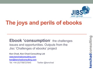 Ebook ‘consumption’

the challenges
issues and opportunities. Outputs from the
Jisc ‘Challenges of ebooks’ project
Ken Chad, Ken Chad Consulting Ltd
www.kenchadconsulting.com
ken@kenchadconsulting.com
Tel: +44 (0)7788727845
Twitter @kenchad

kenchadconsulting

The joys and perils of ebooks

 