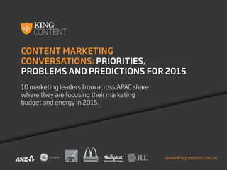 CONTENT MARKETING
CONVERSATIONS: PRIORITIES,
PROBLEMS AND PREDICTIONS FOR 2015
10 marketing leaders from across APAC share
where they are focusing their marketing
budget and energy in 2015.
www.kingcontent.com.au
 
