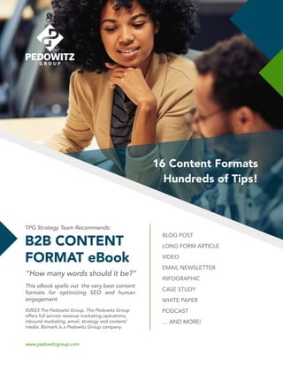 1
16 Content Formats
Hundreds of Tips!
B2B CONTENT
FORMAT eBook
TPG Strategy Team Recommends:
“How many words should it be?”
This eBook spells out the very best content
formats for optimizing SEO and human
engagement.
©2023 The Pedowitz Group. The Pedowitz Group
offers full service revenue marketing operations,
inbound marketing, email, strategy and content/
media. Bizmark is a Pedowitz Group company.
www.pedowitzgroup.com
BLOG POST
LONG FORM ARTICLE
VIDEO
EMAIL NEWSLETTER
INFOGRAPHIC
CASE STUDY
WHITE PAPER
PODCAST
… AND MORE!
 