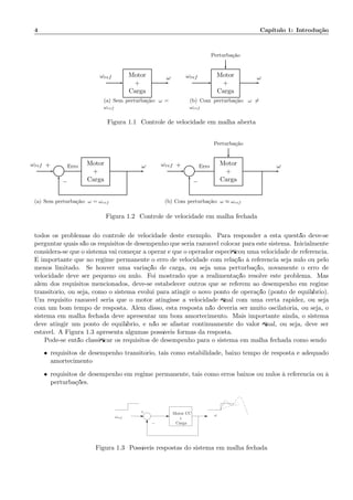 4 Cap´ıtulo 1: Introdu¸c˜ao
Motor
+
Carga
ωref ω
(a) Sem perturba¸c˜ao: ω =
ωref
Perturba¸c˜ao
Motor
+
Carga
ωref ω
(b) Com perturba¸c˜ao: ω =
ωref
Figura 1.1: Controle de velocidade em malha aberta
Σ
Motor
+
Carga
ωref Erro ω+
−
(a) Sem perturba¸c˜ao: ω = ωref
Perturba¸c˜ao
Σ
Motor
+
Carga
ωref Erro ω+
−
(b) Com perturba¸c˜ao: ω ≈ ωref
Figura 1.2: Controle de velocidade em malha fechada
todos os problemas do controle de velocidade deste exemplo. Para responder a esta quest˜ao deve-se
perguntar quais s˜ao os requisitos de desempenho que seria razo´avel colocar para este sistema. Inicialmente
considera-se que o sistema vai come¸car a operar e que o operador especiﬁcou uma velocidade de referˆencia.
´E importante que no regime permanente o erro de velocidade com rela¸c˜ao `a referˆencia seja nulo ou pelo
menos limitado. Se houver uma varia¸c˜ao de carga, ou seja uma perturba¸c˜ao, novamente o erro de
velocidade deve ser pequeno ou nulo. Foi mostrado que a realimenta¸c˜ao resolve este problema. Mas
al´em dos requisitos mencionados, deve-se estabelecer outros que se referem ao desempenho em regime
transit´orio, ou seja, como o sistema evolui para atingir o novo ponto de opera¸c˜ao (ponto de equil´ıbrio).
Um requisito razo´avel seria que o motor atingisse a velocidade ﬁnal com uma certa rapidez, ou seja
com um bom tempo de resposta. Al´em disso, esta resposta n˜ao deveria ser muito oscilat´oria, ou seja, o
sistema em malha fechada deve apresentar um bom amortecimento. Mais importante ainda, o sistema
deve atingir um ponto de equil´ıbrio, e n˜ao se afastar continuamente do valor ﬁnal, ou seja, deve ser
est´avel. A Figura 1.3 apresenta algumas poss´ıveis formas da resposta.
Pode-se ent˜ao classiﬁcar os requisitos de desempenho para o sistema em malha fechada como sendo:
• requisitos de desempenho transit´orio, tais como estabilidade, baixo tempo de resposta e adequado
amortecimento
• requisitos de desempenho em regime permanente, tais como erros baixos ou nulos `a referˆencia ou `a
perturba¸c˜oes.
Motor CC
+
Carga
ωωref
−
+
Figura 1.3: Poss´ıveis respostas do sistema em malha fechada
 