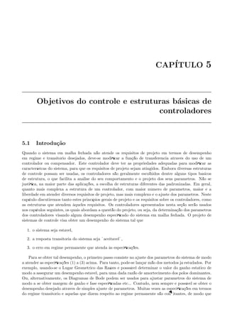 CAP´ITULO 5
Objetivos do controle e estruturas b´asicas de
controladores
5.1 Introdu¸c˜ao
Quando o sistema em malha fechada n˜ao atende os requisitos de projeto em termos de desempenho
em regime e transit´orio desejados, deve-se modiﬁcar a fun¸c˜ao de transferˆencia atrav´es do uso de um
controlador ou compensador. Este controlador deve ter as propriedades adequadas para modiﬁcar as
caracter´ıstcas do sistema, para que os requisitos de projeto sejam atingidos. Embora diversas estruturas
de controle possam ser usadas, os controladores s˜ao geralmente escolhidos dentre alguns tipos b´asicos
de estrutura, o que facilita a an´alise do seu comportamento e o projeto dos seus parˆametros. N˜ao se
justiﬁca, na maior parte das aplica¸c˜oes, a escolha de estruturas diferentes das padronizadas. Em geral,
quanto mais complexa a estrutura de um controlador, com maior n´umero de parˆametros, maior ´e a
liberdade em atender diversos requisitos de projeto, mas mais complexo ´e o ajuste dos parˆametros. Neste
cap´ıtulo discutiremos tanto estes princ´ıpios gerais de projeto e os requisitos sobre os controladores, como
as estruturas que atendem `aqueles requisitos. Os controladores apresentados nesta se¸c˜ao ser˜ao usados
nos cap´ıtulos seguintes, os quais abordam a quest˜ao do projeto, ou seja, da determina¸c˜ao dos parˆametros
dos controladores visando algum desempenho especiﬁcado do sistema em malha fechada. O projeto de
sistemas de controle visa obter um desempenho do sistema tal que
1. o sistema seja est´avel,
2. a resposta transit´oria do sistema seja ¨aceit´avel¨,
3. o erro em regime permanente que atenda `as especiﬁca¸c˜oes.
Para se obter tal desempenho, o primeiro passo consiste no ajuste dos parˆametros do sistema de modo
a atender as especiﬁca¸c˜oes (1) a (3) acima. Para tanto, pode-se lan¸car m˜ao dos m´etodos j´a estudados. Por
exemplo, usando-se o Lugar Geom´etrico das Ra´ızes ´e posss´ıvel determinar o valor do ganho est´atico de
modo a assegurar um desempenho est´avel, para uma dada raz˜ao de amortecimento dos p´olos dominantes.
Ou, alternativamente, os Diagramas de Bode podem ser usados para ajustar parˆametros do sistema de
modo a se obter margem de ganho e fase especiﬁcadas etc... Contudo, nem sempre ´e poss´ıvel se obter o
desempenho desejado atrav´es de simples ajuste de parˆametros. Muitas vezes as especiﬁca¸c˜oes em termos
do regime transit´orio e aquelas que dizem respeito ao regime permanente s˜ao conﬂitantes, de modo que
 