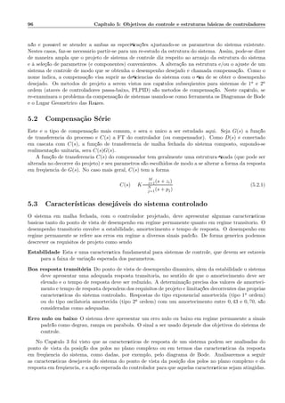 96 Cap´ıtulo 5: Objetivos do controle e estruturas b´asicas de controladores
n˜ao ´e poss´ıvel se atender a ambas as especiﬁca¸c˜oes ajustando-se os parˆametros do sistema existente.
Nestes casos, faz-se necess´ario partir-se para um re-estudo da estrutura do sistema. Assim, pode-se dizer
de maneira ampla que o projeto de sistema de controle diz respeito ao arranjo da estrutura do sistema
e `a sele¸c˜ao de parˆametros (e componentes) convenientes. A altera¸c˜ao na estrutura e/ou o ajuste de um
sistema de controle de modo que se obtenha o desempenho desejado ´e chamada compensa¸c˜ao. Como o
nome indica, a compensa¸c˜ao visa suprir as deﬁciˆencias do sistema com o ﬁm de se obter o desempenho
desejado. Os m´etodos de projeto a serem vistos nos cap´ıtulos subseq¨uentes para sistemas de 1a e 2a
ordem (atav´es de controladores passa-baixo, PI,PID) s˜ao m´etodos de compensa¸c˜ao. Neste cap´ıtulo, se
re-examinar´a o problema da compensa¸c˜ao de sistemas usando-se como ferramenta os Diagramas de Bode
e o Lugar Geom´etrico das Ra´ızes.
5.2 Compensa¸c˜ao S´erie
Este ´e o tipo de compensa¸c˜ao mais comum, e ser´a o ´unico a ser estudado aqui. Seja G(s) a fun¸c˜ao
de transferˆencia do processo e C(s) a FT do controlador (ou compensador). Como D(s) ´e conectado
em cascata com C(s), a fun¸c˜ao de transferˆencia de malha fechada do sistema composto, supondo-se
realimenta¸c˜ao unit´aria, ser´a C(s)G(s).
A fun¸c˜ao de transferˆencia C(s) do compensador tem geralmente uma estrutura ﬁxada (que pode ser
alterada no decorrer do projeto) e seu parˆametros s˜ao escolhidos de modo a se alterar a forma da resposta
em freq¨uˆencia de G(s). No caso mais geral, C(s) tem a forma
C(s) = K
M
i=1(s + zi)
N
j=1(s + pj)
(5.2.1)
5.3 Caracter´ısticas desej´aveis do sistema controlado
O sistema em malha fechada, com o controlador projetado, deve apresentar algumas caracter´ısticas
b´asicas tanto do ponto de vista de desempenho em regime permanente quanto em regime transit´orio. O
desempenho transit´orio envolve a estabilidade, amortecimento e tempo de resposta. O desempenho em
regime permanente se refere aos erros em regime a diversos sinais padr˜ao. De forma gen´erica podemos
descrever os requisitos de projeto como sendo:
Estabilidade Esta ´e uma caracter´ıstica fundamental para sistemas de controle, que devem ser est´aveis
para a faixa de varia¸c˜ao esperada dos parˆametros.
Boa resposta transit´oria Do ponto de vista de desempenho dinˆamico, al´em da estabilidade o sistema
deve apresentar uma adequada resposta transit´oria, no sentido de que o amortecimento deve ser
elevado e o tempo de resposta deve ser reduzido. A determina¸c˜ao precisa dos valores de amorteci-
mento e tempo de resposta dependem dos requisitos de projeto e limita¸c˜oes decorrentes das pr´oprias
caracter´ısticas do sistema controlado. Respostas do tipo exponencial amortecida (tipo 1a ordem)
ou do tipo oscilat´oria amortecida (tipo 2a ordem) com um amortecimento entre 0, 43 e 0, 70, s˜ao
consideradas como adequadas.
Erro nulo ou baixo O sistema deve apresentar um erro nulo ou baixo em regime permanente a sinais
padr˜ao como degrau, rampa ou par´abola. O sinal a ser usado depende dos objetivos do sistema de
controle.
No Cap´ıtulo 3 foi visto que as caracter´ısticas de resposta de um sistema podem ser analisadas do
ponto de vista da posi¸c˜ao dos p´olos no plano complexo ou em termos das caracter´ısticas da resposta
em freq¨uˆencia do sistema, como dadas, por exemplo, pelo diagrama de Bode. Analisaremos a seguir
as caracter´ısticas desej´aveis do sistema do ponto de vista da posi¸c˜ao dos p´olos no plano complexo e da
resposta em freq¨uˆencia, e a a¸c˜ao esperada do controlador para que aquelas caracter´ısticas sejam atingidas.
 