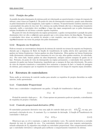 EEL-DAS-UFSC 97
5.3.1 Posi¸c˜ao dos p´olos
A posi¸c˜ao dos p´olos dominantes do sistema pode ser relacionada ao amortecimento e tempo de resposta do
sistema, como vimos no Cap´ıtulo 2. Do ponto de vista de desempenho transit´orio, quanto mais afastados
os p´olos dominantes do eixo imagin´ario, mais r´apido ´e o sistema. O amortecimento tamb´em aumenta com
a proximidade dos p´olos do eixo real. Se o sistema em malha fechada n˜ao tem o desempenho transit´orio
esperado, ent˜ao o controlador deve modiﬁcar o lugar das ra´ızes assegurando que os p´olos dominantes
estejam localizados de tal forma a atender `aqueles requisitos.
Do ponto de vista do desempenho em regime permanente, o ganho correspondente `a posi¸c˜ao dos p´olos
dominantes deve ser alto o suﬁciente para garantir que o erro esteja dentro da faixa ﬁxada. Novamente
o controlador deve atuar no sentido de atender a este requisito, mas sem alterar o lugar das ra´ızes
signiﬁcativamente em torno da posi¸c`ao dos p´olos dominantes.
5.3.2 Resposta em freq¨uˆencia
Pode-se resumir as caracter´ısticas desej´aveis do sistema de controle em termos da resposta em freq¨uˆencia,
dizendo que o diagrama de Bode da fun¸c˜ao de transferˆencia de malha aberta deve apresentar altos
ganhos em baixas freq¨uˆencias e baixos ganhos em altas freq¨uˆencias. Altos ganhos em baixas freq¨uˆencias
est˜ao diretamente relacionados `a altas constantes de erro (ou seja, altos ganhos est´aticos, de velocidade,
etc). Por outro lado, baixos ganhos em altas freq¨uˆencias, assegura maiores margens de ganho ou de
fase. Portanto, do ponto de vista do desempenho em regime permanente, o controlador deve permitir o
aumento de ganho nas baixas freq¨uˆencias, impedindo que a margem de fase seja deteriorada. Do ponto
de vista da resposta transit´oria o controlador deve aumentar a margem de fase e a banda de passagem
do sistema, para assegurar que os requisitos de amortecimento e de tempo de resposta sejam atendidos.
5.4 Estrutura de controladores
Nesta se¸c˜ao as estruturas de controle usadas para atender os requisitos de projeto discutidos na se¸c˜ao
anterior, ser˜ao apresentados.
5.4.1 Controlador Proporcional
Neste caso o controlador ´e simplesmente um ganho. A fun¸c˜ao de transferˆencia ´e dada por
C(s) = K (5.4.1)
O sinal de controle ´e dado por u = Ke. Como apenas um parˆametro pode ser ajustado, o atendimento
de requisitos de projeto ´e limitado.
5.4.2 Controle proporcional-derivativo (PD)
O controlador puramente derivativo tem uma a¸c˜ao de controle dada por u(t) = KTD
d e
dt
, ou seja, pro-
porcional a derivada do erro. A constante TD ´e a constante de deriva¸c˜ao. A fun¸c˜ao de transferˆencia do
controlador ´e dada por
C(s) = K TD s (5.4.2)
Observa-se que, se e(t) ´e constante, a sa´ıda do controlador ´e zero. No controle derivativo a corre¸c˜ao
depende da taxa de varia¸c˜ao do erro. Um controlador derivativo exibe uma resposta antecipat´oria,
estando adiantado de TD segundos com rela¸c˜ao ao controlador proporcional. Este comportamento indica
que o controlador derivativo ´e adequado para melhorar o comportamento transit´orio do sistema.
 