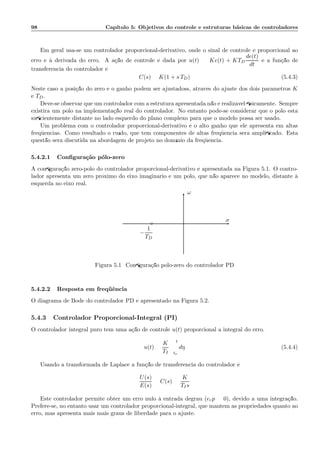 98 Cap´ıtulo 5: Objetivos do controle e estruturas b´asicas de controladores
Em geral usa-se um controlador proporcional-derivativo, onde o sinal de controle ´e proporcional ao
erro e `a derivada do erro. A a¸c˜ao de controle ´e dada por u(t) = Ke(t) + KTD
de(t)
dt
e a fun¸c˜ao de
transferˆencia do controlador ´e
C(s) = K(1 + s TD) (5.4.3)
Neste caso a posi¸c˜ao do zero e o ganho podem ser ajustadoss, atrav´es do ajuste dos dois parˆametros K
e TD.
Deve-se observar que um controlador com a estrutura apresentada n˜ao ´e realiz´avel ﬁsicamente. Sempre
existir´a um p´olo na implementa¸c˜ao real do controlador. No entanto pode-se considerar que o p´olo est´a
suﬁcientemente distante no lado esquerdo do plano complexo para que o modelo possa ser usado.
Um problema com o controlador proporcional-derivativo ´e o alto ganho que ele apresenta em altas
freq¨uˆencias. Como resultado o ru´ıdo, que tem componentes de altas freq¨uˆencia ser´a ampliﬁcado. Esta
quest˜ao ser´a discutida na abordagem de projeto no dom´ınio da freq¨uˆencia.
5.4.2.1 Conﬁgura¸c˜ao p´olo-zero
A conﬁgura¸c˜ao zero-p´olo do controlador proporcional-derivativo ´e apresentada na Figura 5.1. O contro-
lador apresenta um zero pr´oximo do eixo imagin´ario e um p´olo, que n˜ao aparece no modelo, distante `a
esquerda no eixo real.
ω
σ
◦
−
1
TD
Figura 5.1: Conﬁgura¸c˜ao p´olo-zero do controlador PD
5.4.2.2 Resposta em freq¨uˆencia
O diagrama de Bode do controlador PD ´e apresentado na Figura 5.2.
5.4.3 Controlador Proporcional-Integral (PI)
O controlador integral puro tem uma a¸c˜ao de controle u(t) proporcional a integral do erro.
u(t) =
K
TI
t
to
dη (5.4.4)
Usando a transformada de Laplace a fun¸c˜ao de transferˆencia do controlador ´e:
U(s)
E(s)
= C(s) =
K
TIs
Este controlador permite obter um erro nulo `a entrada degrau (erp = 0), devido a uma integra¸c˜ao.
Prefere-se, no entanto usar um controlador proporcional-integral, que mantem as propriedades quanto ao
erro, mas apresenta mais mais graus de liberdade para o ajuste.
 