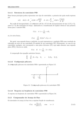 EEL-DAS-UFSC 101
5.4.4.1 Estruturas do controlador PID
Duas formas principais podem representar este tipo de controlador, a primeira das quais sendo expressa
por
u(t) = Ae(t) + B
t
0
e(t)dt + C
de(t)
dt
= A e(t) +
B
A
t
0
e(t)dt +
C
A
de(t)
dt
Por raz˜ao de homogeneidade, os coeﬁcientes (B/A) e (C/A) s˜ao necessariamente do tipo (1/T1) e T2,
onde T1 e T2 s˜ao constantes de tempo. Aplicando-se a transformada de Laplace obt´em-se uma primeira
forma para o controle PID.
C(s) = A 1 +
1
sT1
+ sT2
ou, de outra forma,
C(s) =
A
sT1
T1T2s2
+ T1s + 1
Em geral, uma segunda forma ´e preferida, na qual representa-se o regulador PID como resultado da
coloca¸c˜ao em s´erie de um controlador PI seguido de um controlador PD. (Fisicamente, no caso de um
controlador anal´ogico, isto corresponde a uma placa eletrˆonica (PI) cuja sa´ıda alimenta uma segunda
placa (PD)). Escreve-se ent˜ao
C(s) = K 1 +
1
sTI
(1 + sTD)
A compara¸c˜ao das equa¸c˜oes anteriores fornece,
K
TI
=
A
T1
, TI + TD = T1 e TI TD = T1 T2
5.4.4.2 Conﬁgura¸c˜ao p´olo-zero
A conﬁgura¸c˜ao p´olo-zero do controlador PID ´e apresentada na Figura 5.5.
ω
σ
×◦
−
1
TI
◦
−
1
TD
Figura 5.5: Conﬁgura¸c˜ao p´olos-zero do controlador PID
5.4.4.3 Resposta em freq¨uˆencia do controlador PID
A resposta em freq¨uˆencia do controlador PID ´e apresentado na Figura 5.6.
5.4.5 Compensador de Avan¸co de Fase
O controlador de avan¸co de fase tem a seguinte fun¸c˜ao de transferˆencia:
C(s) = K
Ts + 1
αTs + 1
com α  1 (5.4.5)
 
