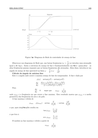 EEL-DAS-UFSC 103
.
0
10
20
30
40
50
60
.
ω = 1
T
ω = 1
αT
Magnitude
Fase
ω(rad/seg)
ω(rad/seg)
20logK
Graus
dB
Figura 5.8: Diagrama de Bode do controlador de avan¸co de fase
Observa-se nos diagramas de Bode que, nas baixas freq¨uˆencias (ω 
1
T
) se introduz uma atenua¸c˜ao
igual a 20 log α. Assim a estrutura do avan¸co de fase ´e fundamentalmente um ﬁltro ¨passa-altas¨: as
altas freq¨uˆencias passam enquanto que as baixas freq¨uˆencias s˜ao atenuadas. Al´em disso, introduz-se um
ˆangulo de avan¸co de fase apreci´avel na faixa ω =
1
T
a ω =
1
αT
C´alculo do ˆangulo de m´axima fase
Este ´e o ˆangulo onde ocorre o m´aximo avan¸co de fase do compensador. A fase ´e dada por:
ϕ(ω) = arctan(ωT) − arctan(ωαT)
dϕ
dω
=
T(1 + ω2α2T2) − T(1 + ω2T2)
(1 + ω2Tα2)(1 + ω2T2)
Para
dϕ
dω
= 0 segue que ωmax =
1
T
√
α
onde ωmax ´e a freq¨uˆencia em que ocorre a fase m´axima. Este resultado mostra que ωmax ´e a m´edia
geom´etrica das freq¨uˆencias do zero e do p´olo.
A fase m´axima ´e obtida de
ϕmax = ϕ(ωmax) = arctan
T
T
√
α
− arctan
αT
T
√
α
o que, ap´os simpliﬁca¸c˜oes resulta em
tan ϕmax =
1 − α
2
√
α
o que leva `a
sen ϕmax =
1 − α
1 + α
O m´odulo na fase m´axima ´e obtido a partir de
ωmax =
1
T
√
α
 