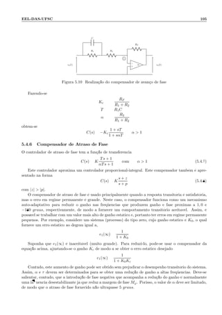 EEL-DAS-UFSC 105
R1
C
R2
RF
−
+
∞ve(t) vs(t)
1
Figura 5.10: Realiza¸c˜ao do compensador de avan¸co de fase
Fazendo-se
Kc =
RF
R1 + R2
T = R1C
α =
R2
R1 + R2
obt´em-se
C(s) = −Kc
1 + sT
1 + sαT
α  1
5.4.6 Compensador de Atraso de Fase
O controlador de atraso de fase tem a fun¸c˜ao de transferˆencia
C(s) = K
Ts + 1
αTs + 1
com α  1 (5.4.7)
Este controlador aproxima um controlador proporcional-integral. Este compensador tamb´em ´e apre-
sentado na forma
C(s) = K
s + z
s + p
(5.4.8)
com |z|  |p|.
O compensador de atraso de fase ´e usado principalmente quando a resposta transit´oria ´e satisfat´oria,
mas o erro em regime permanente ´e grande. Neste caso, o compensador funciona como um mecanismo
auto-adaptativo para reduzir o ganho nas freq¨uˆencias que produzem ganho e fase pr´oximas a 1, 0 e
−180 graus, respectivamente, de modo a fornecer um comportamento transit´orio aceit´avel. Assim, ´e
poss´ıvel se trabalhar com um valor mais alto de ganho est´atico e, portanto ter erros em regime permanente
pequenos. Por exemplo, considere um sistema (processo) do tipo zero, cujo ganho est´atico ´e K0, o qual
fornece um erro est´atico ao degrau igual a,
e1(∞) =
1
1 + K0
Suponha que e1(∞) ´e inaceit´avel (muito grande). Para reduzi-lo, pode-se usar o compensador da
equa¸c˜ao acima, ajustando-se o ganho Kc de modo a se obter o erro est´atico desejado:
e1(∞) =
1
1 + K0Kc
Contudo, este aumento de ganho pode ser obtido sem prejudicar o desempenho transit´orio do sistema.
Assim, α e τ devem ser determinados para se obter uma redu¸c˜ao de ganho a altas freq¨uˆencias. Deve-se
salientar, contudo, que a introdu¸c˜ao de fase negativa que acompanha a redu¸c˜ao do ganho ´e normalmente
uma inﬂuˆencia desestabilizante j´a que reduz a margem de fase Mϕ. Porisso, o valor de α deve ser limitado,
de modo que o atraso de fase fornecido n˜ao ultrapasse 5 graus.
 