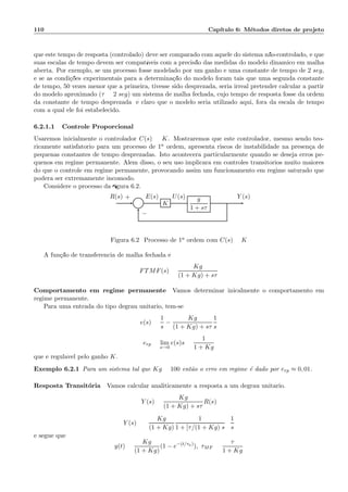 110 Cap´ıtulo 6: M´etodos diretos de projeto
que este tempo de resposta (controlado) deve ser comparado com aquele do sistema n˜ao-controlado, e que
suas escalas de tempo devem ser compat´ıveis com a precis˜ao das medidas do modelo dinˆamico em malha
aberta. Por exemplo, se um processo fosse modelado por um ganho e uma constante de tempo de 2 seg,
e se as condi¸c˜oes experimentais para a determina¸c˜ao do modelo foram tais que uma segunda constante
de tempo, 50 vezes menor que a primeira, tivesse sido desprezada, seria irreal pretender calcular a partir
do modelo aproximado (τ = 2 seg) um sistema de malha fechada, cujo tempo de resposta fosse da ordem
da constante de tempo desprezada; ´e claro que o modelo seria utilizado aqui, fora da escala de tempo
com a qual ele foi estabelecido.
6.2.1.1 Controle Proporcional
Usaremos inicialmente o controlador C(s) = K. Mostraremos que este controlador, mesmo sendo teo-
ricamente satisfat´orio para um processo de 1a ordem, apresenta riscos de instabilidade na presen¸ca de
pequenas constantes de tempo desprezadas. Isto acontecer´a particularmente quando se deseja erros pe-
quenos em regime permanente. Al´em disso, o seu uso implicar´a em controles transit´orios muito maiores
do que o controle em regime permanente, provocando assim um funcionamento em regime saturado que
poder´a ser extremamente incˆomodo.
Considere o processo da ﬁgura 6.2.
Σ K
g
1 + sτ
R(s) E(s) U(s) Y (s)+
−
Figura 6.2: Processo de 1a ordem com C(s) = K
A fun¸c˜ao de transferˆencia de malha fechada ´e:
FTMF(s) =
Kg
(1 + Kg) + sτ
Comportamento em regime permanente Vamos determinar inicalmente o comportamento em
regime permanente.
Para uma entrada do tipo degrau unit´ario, tem-se:
e(s) =
1
s
−
Kg
(1 + Kg) + sτ
1
s
erp = lim
s→0
e(s)s =
1
1 + Kg
que ´e regul´avel pelo ganho K.
Exemplo 6.2.1 Para um sistema tal que Kg = 100 ent˜ao o erro em regime ´e dado por erp ≈ 0, 01.
Resposta Transit´oria Vamos calcular analiticamente a resposta a um degrau unit´ario.
Y (s) =
Kg
(1 + Kg) + sτ
R(s)
Y (s) =
Kg
(1 + Kg)
1
1 + [τ/(1 + Kg)]s
1
s
e segue que
y(t) =
Kg
(1 + Kg)
(1 − e−(t/τa)
), τMF =
τ
1 + Kg
 