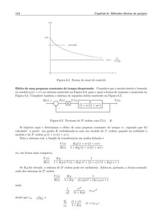 112 Cap´ıtulo 6: M´etodos diretos de projeto
u(∞) =
K
1 + Kg
satura¸c˜ao
u(0)
t
u(t)
6
-
Figura 6.4: Forma do sinal de controle
Efeito de uma pequena constante de tempo desprezada Considere que o estudo te´orico ´e baseado
no modelo g/(1 + sτ) no sistema mostrado na Figura 6.2, para o qual a forma de resposta ´e mostrada na
Figura 6.3. Considere tamb´em o sistema de segunda ordem mostrado na Figura 6.5.
Σ K
g
(1 + sτ)(1 + sǫτ)
R(s) E(s) U(s) Y (s)+
−
Figura 6.5: Processo de 2a ordem com C(s) = K
O objetivo aqui ´e determinar o efeito de uma pequena constante de tempo ǫτ, supondo que foi
calculado ¨a priori¨ um ganho K trabalhando-se com um modelo de 1a ordem, quando na realidade o
modelo ´e de 2a ordem g/(1 + sτ)(1 + sǫτ).
Para o sistema real, a fun¸c˜ao de transferˆencia em malha fechada ´e
Y (s)
R(s)
=
Kg/(1 + sτ)(1 + sǫτ)
1 + Kg/(1 + sτ)(1 + sǫτ)
ou, em forma mais compacta,
Y (s)
R(s)
=
Kg
1 + Kg
1
[ǫτ2/(1 + Kg)]s2 + [(1 + ǫ)τ/(1 + Kg)]s + 1
Se Kg for elevado, o sistema de 2a ordem pode ser oscilat´orio. Adota-se, portanto, a forma normali-
zada dos sistemas de 2a ordem.
Y (s)
R(s)
=
Kg
1 + Kg
×
1
(1/ω2
n)s2 + (2ζ/ωn)s + 1
onde,
1
ω2
n
=
ǫτ2
(1 + Kg)
= ǫe∞τ2
desde que e∞ = 1
1+Kg , e
2ζ
ωn
=
(1 + ǫ)τ
1 + Kg
= (1 + ǫ)e∞τ
 