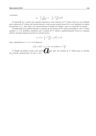 EEL-DAS-UFSC 113
e portanto,
ωn =
1
τ
1
√
ǫe∞
e ζ =
1
2
×
1 + ǫ
√
ǫ
√
e∞
A express˜ao de ζ mostra que quando esperava-se uma resposta de 1a ordem obteve-se na realidade
uma resposta de 2a ordem cujo amortecimento ´e tanto menor quanto menor for o erro desejado em regime
permanente (e∞); al´em disso, este amortecimento ´e fun¸c˜ao da rela¸c˜ao ǫ entre as constantes de tempo.
Considerando que qualitativamente a resposta de um sistema de 2a ordem assemelha-se a de 1a ordem
quando ζ ≥ 1, 0, podemos considerar que o modelo de 1a ordem ´e qualitativamente bom se a resposta
obtida ´e pr´oxima daquela prevista no estudo te´orico.
ζ ≥ 1, 0 :
1
2
×
1 + ǫ
√
ǫ
×
√
e∞ ≥ 1, 0
onde, admitindo-se (1 + ǫ) ≈ 1, 0 obt´em-se
√
e∞ ≥ 2
√
ǫ : e∞ ≥ 4ǫ, ou tamb´em ǫ ≤
e∞
4
A rela¸c˜ao precedente mostra que quando se deseja usar um modelo de 1a ordem para se calcular
um controle proporcional, tal que o erro
 