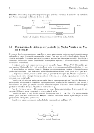 6 Cap´ıtulo 1: Introdu¸c˜ao
Medidor: (transdutor) Dispositivos respons´aveis pela medi¸c˜ao e convers˜ao da vari´avel a ser controlada
para ﬁns de compara¸c˜ao e obten¸c˜ao do erro de sa´ıda.
Comparador Controlador
Atuador +
Sistema, processo ou planta
Medidor
Referˆencia
Sinal
de
erro
Sinal ou esfor¸co
de controle
Sa´ıda
Sinal de realimenta¸c˜ao
Figura 1.4: Diagrama de um sistema de controle em malha fechada
1.3 Compara¸c˜ao de Sistemas de Controle em Malha Aberta e em Ma-
lha Fechada
O exemplo descrito no come¸co deste cap´ıtulo ser´a usado para comparar o desempenho de um sistema em
malha aberta com o de um sistema em malha fechada. Para isto, um modelo simplicado do sistema de
controle ser´a usado. O motor de corrente cont´ınua ser´a representado apenas por um ganho. Isto signiﬁca
que toda a dinˆamica do sistema ´e desprezada. Nos cap´ıtulos seguintes, a dinˆamica completa do mesmo
sistema ser´a apresentada.
O conjunto motor mais carga ´e representado por um ganho Kmotor = 10 rpm/V olt. Isto signiﬁca que
uma aumento (diminui¸c˜ao) de 1 V olt na tens˜ao do motor provoca um aumento (diminui¸c˜ao) de 10 rpm.
A perturba¸c˜ao ´e um aumento de carga. Sup˜oe-se que um aumento de carga de 1 N.m produz uma
queda de velocidade de 2 rpm. Portanto a perturba¸c˜ao ´e modelada atrav´es de um ganho de −2 rpm/N.m.
O diagrama do sistema, usando os dados acima, ´e apresentado na Figura 1.5. Observa-se que como o
sistema ´e linear, vale o princ´ıpio de superposi¸c˜ao de efeitos e pode-se estudar separadamente o efeito da
referˆencia e da perturba¸c˜ao.
Considera-se inicialmente o sistema em malha aberta, como apresentado na Figura 1.6 Para que a
sa´ıda tenha o mesmo valor da entrada em regime permanente, adiciona-se um controlador, que no caso ´e
simplesmente um ganho que adapta o valor da referˆencia desejada, ao valor da tens˜ao de armadura para
produzir a velocidade desejada. O ganho do controlador ´e 1
10.
Para d = 0, tem-se que ω = 10 × 1
10 ωref , ou ω = ωref . Para uma velocidade de referˆencia de, por
exemplo, 1000 rpm, tem-se exatamente o mesmo valor de sa´ıda.
Considera-se agora o caso de um aumento de carga tal que d = 100 Nm. Um simples c´alculo
mostra que o valor ﬁnal da velocidade ´e 800 rpm. Portanto o sistema ´e sens´ıvel a perturba¸c˜ao, ou mais
precisamente, n˜ao rejeita a perturba¸c˜ao.
Considera-se agora o sistema em malha fechada, como mostrado na Figura 1.7.
d
2
10 Σ
u ω+
−
Figura 1.5: Modelo do sistema
 