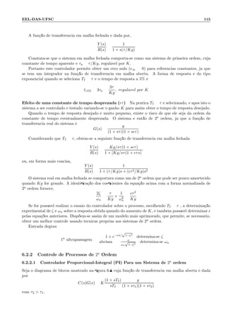 EEL-DAS-UFSC 115
A fun¸c˜ao de transferˆencia em malha fechada ´e dada por,
Y (s)
R(s)
=
1
1 + s(τ/Kg)
Constata-se que o sistema em malha fechada comporta-se como um sistema de primeira ordem, cuja
constante de tempo aparente ´e τa = τ/Kg, regul´avel por K.
Portanto este controlador permite obter um erro nulo (e∞ = 0) para referˆencias constantes, j´a que
se tem um integrador na fun¸c˜ao de transferˆencia em malha aberta. A forma de resposta ´e do tipo
exponencial quando se seleciona TI = τ e o tempo de resposta a 5% ´e
tr5% = 3τa =
3τ
Kg
, regul´avel por K
Efeito de uma constante de tempo desprezada (ǫτ) Na pr´atica TI = τ ´e selecionado, e ap´os isto o
sistema a ser controlado ´e testado variando-se o ganho K para assim obter o tempo de resposta desejado.
Quando o tempo de resposta desejado ´e muito pequeno, existe o risco de que ele seja da ordem da
constante de tempo eventualmente desprezada. O sistema ´e ent˜ao de 2a ordem, j´a que a fun¸c˜ao de
transferˆencia real do sistema ´e
G(s) =
g
(1 + sτ)(1 + sǫτ)
Considerando que TI = τ, obt´em-se a seguinte fun¸c˜ao de transferˆencia em malha fechada:
Y (s)
R(s)
=
Kg/sτ(1 + sǫτ)
1 + [Kg/sτ(1 + ǫτs)]
ou, em forma mais concisa,
Y (s)
R(s)
=
1
1 + (τ/Kg)s + (ǫτ2/Kg)s2
O sistema real em malha fechada se comportar´a como um de 2a ordem que pode ser pouco amortecido
quando Kg for grande. A identiﬁca¸c˜ao dos coeﬁcientes da equa¸c˜ao acima com a forma normalizada de
2a ordem fornece,
2ζ
ωn
=
τ
Kg
e
1
ω2
n
=
ǫτ2
Kg
Se for poss´ıvel realizar o ensaio do controlador sobre o processo, escolhendo TI = τ , a determina¸c˜ao
experimental de ζ e ωn sobre a resposta obtida quando do aumento de K, ´e tamb´em poss´ıvel determinar ǫ
pelas equa¸c˜oes anteriores. Disp˜oem-se assim de um modelo mais aprimorado, que permite, se necess´ario,
obter um melhor controle usando t´ecnicas pr´oprias aos sistemas de 2a ordem.
Entrada degrau:
1a
ultrapassagem
1 + e−ǫπ/
√
1−ζ2
: determina-se ζ
abcissa = π
ωn
√
1−ζ2
: determina-se ωn
6.2.2 Controle de Processos de 2a
Ordem
6.2.2.1 Controlador Proporcional-Integral (PI) Para um Sistema de 2a ordem
Seja o diagrama de blocos mostrado na ﬁgura 6.8 cuja fun¸c˜ao de transferˆencia em malha aberta ´e dada
por
C(s)G(s) = K
(1 + sTI)
sTI
g
(1 + sτ1)(1 + sτ2)
com τ2  τ1.
 
