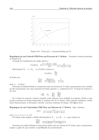 118 Cap´ıtulo 6: M´etodos diretos de projeto
0 0.2 0.4 0.6 0.8 1.0 1.2 1.4 1.6 1.8 2.0
0
0.2
0.4
0.6
0.8
1.0
1.2
y(t)
t
K aumenta
Figura 6.11: Curva y(t) × t parametrizadas por K
Regulagem de um Controle PID Para um Processo de 2a Ordem Considere o sistema mostrado
na Figura 6.10
A fun¸c˜ao de transferˆencia em malha aberta ´e:
C(s)G(s) = K
(1 + sTI)(1 + sTd)
sTI
g
(1 + sτ1)(1 + sτ2)
Selecionando Td = τ1 e TI = τ2, C(s)G(s) reduz-se `a
C(s)G(s) =
Kg
sτ2
de forma que
Y (s)
R(s)
=
(Kg/sτ2)
1 + (Kg/sτ2)
=
1
1 + sτa
onde τa = (τ2/Kg).
O sistema em malha fechada se comportar´a como um sistema de 1a ordem, apresentando uma evolu¸c˜ao
do tipo exponencial, com uma constante de tempo aparente τa, regul´avel por K. O tempo de resposta a
5% ser´a,
tMF
r5% = 3τa =
3τ2
Kg
=
tMA
r5%
Kg
Se o tempo de resposta ´e demais reduzido, pode aparecer uma oscila¸c˜ao na resposta, devido a uma
terceira constante de tempo desprezada (a resposta ser´a de 2a ordem). Esta resposta oscilat´oria, obtida
desta forma permite, se necess´ario, calcular a terceira constante de tempo. (Ver ﬁgura 6.11).
Regulagem de um Controlador PID Para um Sistema de 3a Ordem Seja o sistema,
G(s) =
g
(1 + sτ1)(1 + sτ2)(1 + sǫτ1)
com τ2 ≥ τ1 ≥ ǫτ1 e ǫ ≤ 1, 0.
O controle mais simples ´e obtido selecionando-se TI = τ2 e Td = τ1; o que resulta em
P(s)
R(s)
=
1
(ǫτ1τ2/Kg)s2 + (τ2/Kg)s + 1
O sistema em malha fechada se comportar´a ent˜ao como um sistema de 2a ordem, para o qual pode-se
regular o ganho K para atender a especiﬁca¸c˜ao do amortecimento.
 