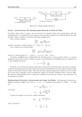 EEL-DAS-UFSC 119
K1
a2s2 + a1s + 1
U(s) Y (s)
(a) Sistema inicial
Σ
K
a2s2 + a1s + 1
λs
U1(s) Y (s)+
−
(b) Sistema modiﬁcado
Figura 6.12: Realimenta¸c˜ao derivativa
6.2.2.3 Amortecimento Por Realimenta¸c˜ao Derivada do Sinal de Sa´ıda
O objetivo desta se¸c˜ao ´e mostrar que um processo de segunda ordem cujo amortecimento n˜ao seja
adequado pode ser transformado num sistema a amortecimento regul´avel por realimenta¸c˜ao da derivada
da sa´ıda. Assim, considere os sistemas mostrados na ﬁgura 6.12.
Para o sistema original,
Y (s)
u(s)
=
K1
a2s2 + a1s + 1
onde K1 representa o ganho est´atico, a2 = 1/ω2
n1 e a1 = 2ζ1/ωn1.
Para o sistema com realimenta¸c˜ao,
Y (s)
u(s)
=
K
a2s2 + (a1 + λK)s + 1
onde K ´e o ganho est´atico, a2 = 1/ω2
n, ωn = ωn1 e (a1 + λK) = 2ζ/ωn.
O sistema modiﬁcado por realimenta¸c˜ao da derivada possui o mesmo ganho est´atico e a mesma
freq¨uˆencia natural que o sistema original; somente o amortecimento foi modiﬁcado para ser regul´avel por
λ. Das equa¸c˜oes anteriores,
ζ = ζ1 + λ ×
K
2
×
1
√
a2
Portanto, se um sistema de segunda ordem n˜ao ´e amortecido convenientemente, ele pode ser transfor-
mado num sistema de amortecimento regul´avel atrav´es do estabelecimento de uma malha de realimenta¸c˜ao
usando as derivada do sinal de sa´ıda. Esse sinal derivado, quando dispon´ıvel no sistema, deve ser usado.
Se ele n˜ao estiver dispon´ıvel, pode ser elaborado usando um derivador instalado sobre o sinal de sa´ıda.
Este tipo de realimenta¸c˜ao pode ser usada para estabilizar um sistema de controle e para amortecer um
instrumento de medida.
Realimenta¸c˜ao Derivativa: Interpreta¸c˜ao pelo Lugar das Ra´ızes Do diagrama do sistema mo-
diﬁcado mostrado na ﬁgura 6.12, com a2 = a e a1 = b, a equa¸c˜ao caracter´ıstica 1 + GH(s) = 0 ´e dada
por
1 + λ ×
Ks
as2 + bs + 1
= 0
com ra´ızes
s1,2 = −
b
2a
±
j
√
4a − b2
2a
O ponto de chegada ao eixo real ´e obtido tomando-se
λ(s) = −
1
K
as2 + bs + 1
s
cuja 1a derivada ´e
λ
′
= −
1
K
a −
1
s2
 