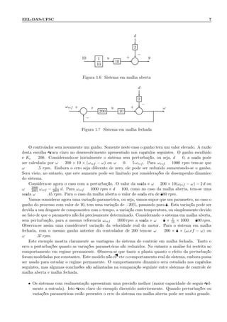 EEL-DAS-UFSC 7
d
2
1
10
10 Σ
10 u y+
−
Figura 1.6: Sistema em malha aberta
d
2
Σ 200 10 Σ
ωref e u ω+
−
+
−
Figura 1.7: Sistema em malha fechada
O controlador ser´a novamente um ganho. Somente neste caso o ganho ter´a um valor elevado. A raz˜ao
desta escolha ﬁcar´a claro no desenvolvimento apresentado nos cap´ıtulos seguintes. O ganho escolhido
´e Kc = 200. Considerando-se inicialmente o sistema sem perturba¸c˜ao, ou seja, d = 0, a sa´ıda pode
ser calculada por ω = 200 × 10 × (ωref − ω) ou ω = 0.9995 ωref . Para ωref = 1000 rpm tem-se que
ω = 999.5 rpm. Embora o erro seja diferente de zero, ele pode ser reduzido aumentando-se o ganho.
Ser´a visto, no entanto, que este aumento pode ser limitado por considera¸c˜oes de desempenho dinˆamico
do sistema.
Considera-se agora o caso com a perturba¸c˜ao. O valor da sa´ıda ´e ω = 200 × 10(ωref − ω) − 2 d ou
ω = 2000
2001 ωref − 1
2001 d. Para ωref = 1000 rpm e d = 100, como no caso da malha aberta, tem-se uma
sa´ıda ω = 999.45 rpm. Para o caso da malha aberta o valor de sa´ıda era de 800 rpm.
Vamos considerar agora uma varia¸c˜ao param´etrica, ou seja, vamos supor que um parˆametro, no caso o
ganho do processo com valor de 10, tem uma varia¸c˜ao de −20%, passando para 8. Esta varia¸c˜ao pode ser
devida a um desgaste de componentes com o tempo, a varia¸c˜ao com temperatura, ou simplesmente devido
ao fato de que o parˆametro n˜ao foi precisamente determinado. Considerando o sistema em malha aberta,
sem perturba¸c˜ao, para a mesma referˆencia ωref = 1000 rpm a sa´ıda ´e ω = 8 × 1
10 × 1000 = 800 rpm.
Observa-se assim uma consider´avel varia¸c˜ao da velocidade real do motor. Para o sistema em malha
fechada, com o mesmo ganho anterior do controlador de 200 tem-se ω = 200 × 8 × (ωref − ω) ou
ω = 999.37 rpm.
Este exemplo mostra claramente as vantagens do sistema de controle em malha fechada. Tanto o
erro a perturba¸c˜oes quanto as varia¸c˜oes param´etricas s˜ao reduzidos. No entanto a an´alise foi restrita ao
comportamento em regime permanente. Observa-se que tanto a planta quanto o efeito da perturba¸c˜ao
foram modeladas por constantes. Este modelo n˜ao reﬂete o comportamento real do sistema, embora possa
ser usado para estudar o regime permanente. O comportamento dinˆamico ser´a estudado nos cap´ıtulos
seguintes, mas algumas conclus˜oes s˜ao adiantadas na compara¸c˜ao seguinte entre sistemas de controle de
malha aberta e malha fechada.
• Os sistemas com realimenta¸c˜ao apresentam uma precis˜ao melhor (maior capacidade de seguir ﬁel-
mente a entrada). Isto ﬁcou claro do exemplo discutido anteriormente. Quando perturba¸c˜oes ou
varia¸c˜oes param´etricas est˜ao presentes o erro do sistema em malha aberta pode ser muito grande.
 