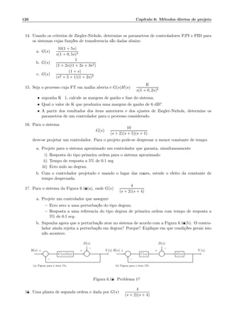 126 Cap´ıtulo 6: M´etodos diretos de projeto
14. Usando os crit´erios de Ziegler-Nichols, determine os parˆametros de controladores P,PI e PID para
os sistemas cujas fun¸c˜oes de transferˆencia s˜ao dadas abaixo:
a. G(s) =
10(1 + 5s)
s(1 + 0, 5s)3
b. G(s) =
1
(1 + 2s)(1 + 2s + 3s2)
c. G(s) =
(1 + s)
(s2 + 5 + 1)(1 + 2s)2
15. Seja o processo cuja FT em malha aberta ´e G(s)H(s) =
K
s(1 + 0, 2s)2
• suponha K=1, calcule as margens de ganho e fase do sistema.
• Qual o valor de K que produzir´a uma margem de ganho de 6 dB?
• A partir dos resultados dos itens anteriores e dos ajustes de Ziegler-Nichols, determine os
parˆametros de um controlador para o processo considerado.
16. Para o sistema
G(s) =
10
(s + 2)(s + 5)(s + 1)
deve-se projetar um controlador. Para o projeto pode-se desprezar a menor constante de tempo
a. Projete para o sistema aproximado um controlador que garanta, simultaneamente:
i) Resposta do tipo primeira ordem para o sistema aproximado;
ii) Tempo de resposta a 5% de 0.1 seg;
iii) Erro nulo ao degrau.
b. Com o controlador projetado e usando o lugar das ra´ızes, estude o efeito da constante de
tempo desprezada.
17. Para o sistema da Figura 6.18(a), onde G(s) =
4
(s + 2)(s + 4)
a. Projete um controlador que assegure:
– Erro zero a uma perturba¸c˜ao do tipo degrau.
– Resposta a uma referˆencia do tipo degrau de primeira ordem com tempo de resposta a
5% de 0.1 seg.
b. Suponha agora que a perturba¸c˜ao atue no sistema de acordo com a Figura 6.18(b). O contro-
lador ainda rejeita a perturba¸c˜ao em degrau? Porque? Explique em que condi¸c˜oes gerais isto
n˜ao acontece.
D(s)
Σ C(s) G(s) Σ
R(s) Y (s)+
−
+
−
(a) Figura para o item 17a.
D(s)
Σ C(s) Σ G(s)
R(s) Y (s)+
−
+
−
(b) Figura para o item 17b.
Figura 6.18: Problema 17
18. Uma planta de segunda ordem ´e dada por G(s) =
4
(s + 2)(s + 4)
 