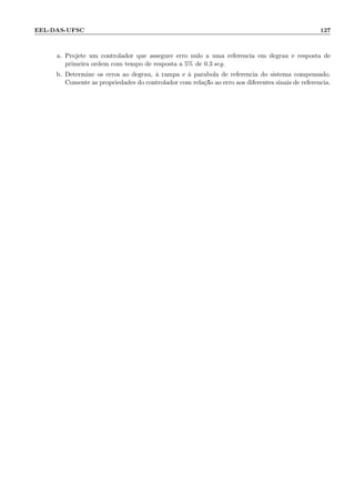 EEL-DAS-UFSC 127
a. Projete um controlador que assegure erro nulo a uma referˆencia em degrau e resposta de
primeira ordem com tempo de resposta a 5% de 0.3 seg.
b. Determine os erros ao degrau, `a rampa e `a par´abola de referˆencia do sistema compensado.
Comente as propriedades do controlador com rela¸c˜ao ao erro aos diferentes sinais de referˆencia.
 