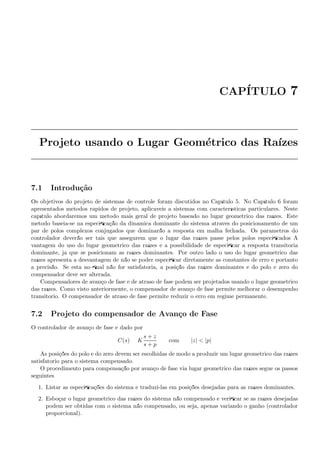 CAP´ITULO 7
Projeto usando o Lugar Geom´etrico das Ra´ızes
7.1 Introdu¸c˜ao
Os objetivos do projeto de sistemas de controle foram discutidos no Cap´ıtulo 5. No Cap´ıtulo 6 foram
apresentados m´etodos r´apidos de projeto, aplic´aveis a sistemas com caracter´ısticas particulares. Neste
cap´ıtulo abordaremos um m´etodo mais geral de projeto baseado no lugar geom´etrico das ra´ızes. Este
m´etodo baseia-se na especiﬁca¸c˜ao da dinˆamica dominante do sistema atrav´es do posicionamento de um
par de p´olos complexos conjugados que dominar˜ao a resposta em malha fechada. Os parˆametros do
controlador dever˜ao ser tais que assegurem que o lugar das ra´ızes passe pelos p´olos especiﬁcados A
vantagem do uso do lugar geom´etrico das ra´ızes ´e a possibilidade de especiﬁcar a resposta transit´oria
dominante, j´a que se posicionam as ra´ızes dominantes. Por outro lado o uso do lugar geom´etrico das
ra´ızes apresenta a desvantagem de n˜ao se poder especiﬁcar diretamente as constantes de erro e portanto
a precis˜ao. Se esta no ﬁnal n˜ao for satisfat´oria, a posi¸c˜ao das ra´ızes dominantes e do p´olo e zero do
compensador deve ser alterada.
Compensadores de avan¸co de fase e de atraso de fase podem ser projetados usando o lugar geom´etrico
das ra´ızes. Como visto anteriormente, o compensador de avan¸co de fase permite melhorar o desempenho
transit´orio. O compensador de atraso de fase permite reduzir o erro em regime permanente.
7.2 Projeto do compensador de Avan¸co de Fase
O controlador de avan¸co de fase ´e dado por
C(s) = K
s + z
s + p
com |z|  |p|
As posi¸c˜oes do p´olo e do zero devem ser escolhidas de modo a produzir um lugar geom´etrico das ra´ızes
satisfat´orio para o sistema compensado.
O procedimento para compensa¸c˜ao por avan¸co de fase via lugar geom´etrico das ra´ızes segue os passos
seguintes:
1. Listar as especiﬁca¸c˜oes do sistema e traduzi-las em posi¸c˜oes desejadas para as ra´ızes dominantes.
2. Esbo¸car o lugar geom´etrico das ra´ızes do sistema n˜ao compensado e veriﬁcar se as ra´ızes desejadas
podem ser obtidas com o sistema n˜ao compensado, ou seja, apenas variando o ganho (controlador
proporcional).
 