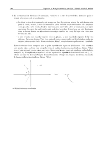 130 Cap´ıtulo 7: Projeto usando o Lugar Geom´etrico das Ra´ızes
3. Se o compensador dinˆamico for necess´ario, posiciona-se o zero do controlador. Para isto pode-se
seguir pelo menos dois procedimentos
• localizar o zero do compensador de avan¸co de fase diretamente abaixo da posi¸c˜ao desejada
para as ra´ızes, ou seja, o zero corresponde a parte real dos p´olos dominantes, ou `a esquerda
desta posi¸c˜ao. Esta escolha tende a fazer com que o zero n˜ao altere a dominˆancia das ra´ızes
desejadas. Se o zero for posicionado mais a direita, h´a o risco de que haja um p´olo dominante
mais a direita do que os p´olos dominantes especiﬁcados, no ramo do lugar das ra´ızes que
termina no zero.
• o zero ´e usado para cancelar um dos p´olos da planta. O p´olo cancelado depende do tipo do
sistema. Para um sistema Tipo 1 ou mais elevado, o maior p´olo real (excluindo-se p´olos na
origem), deve ser cancelado. Para um sistema Tipo 0, o segundo maior p´olo deve ser cancelado.
Estas diretrizes visam assegurar que os p´olos especiﬁcados sejam os dominantes. Para clariﬁcar
este ponto, seja o sistema com trˆes p´olos reais de malha aberta como mostrado na Figura 7.1(a),
com o lugar geom´etrico das ra´ızes associado. Na mesma ﬁgura ´e mostrado o p´olo de malha fechado
desejado, sd. Este p´olo especiﬁcado foi obtido a partir das especiﬁca¸c˜oes em termos do par ζ, ωn,
otidos por sua vez de especiﬁca¸c˜oes de amortecimento e tempo de resposta do sistema em malha
fechada, conforme mostrado na Figura 7.1(b)
ζ = cosθ
ζωn
ωn
θ
sd
σ
jω
6
-
(a) P´olos dominantes especiﬁcados
-
 