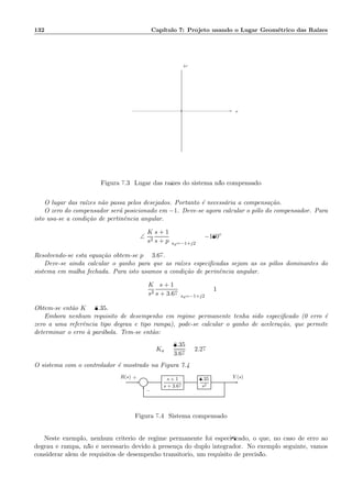 132 Cap´ıtulo 7: Projeto usando o Lugar Geom´etrico das Ra´ızes
×× σ
ω
Figura 7.3: Lugar das ra´ızes do sistema n˜ao compensado
O lugar das ra´ızes n˜ao passa pelos desejados. Portanto ´e necess´aria a compensa¸c˜ao.
O zero do compensador ser´a posicionado em −1. Deve-se agora calcular o p´olo do compensador. Para
isto usa-se a condi¸c˜ao de pertinˆencia angular.
∠
K
s2
s + 1
s + p sd=−1+j2
= −180◦
Resolvendo-se esta equa¸c˜ao obtem-se p = 3.67.
Deve-se ainda calcular o ganho para que as ra´ızes especiﬁcadas sejam as os p´olos dominantes do
sistema em malha fechada. Para isto usamos a condi¸c˜ao de perinˆencia angular.
K
s2
s + 1
s + 3.67 sd=−1+j2
= 1
Obtem-se ent˜ao K = 8.35.
Embora nenhum requisito de desempenho em regime permanente tenha sido especiﬁcado (0 erro ´e
zero a uma referˆencia tipo degrau e tipo rampa), pode-se calcular o ganho de acelera¸c˜ao, que permite
determinar o erro `a par´abola. Tem-se ent˜ao:
Ka =
8.35
3.67
= 2.27
O sistema com o controlador ´e mostrado na Figura 7.4
Σ
s + 1
s + 3.67
8.35
s2
R(s) Y (s)+
−
Figura 7.4: Sistema compensado
Neste exemplo, nenhum crit´erio de regime permanente foi especiﬁcado, o que, no caso de erro ao
degrau e rampa, n˜ao ´e necess´ario devido `a presen¸ca do duplo integrador. No exemplo seguinte, vamos
considerar al´em de requisitos de desempenho transit´orio, um requisito de precis˜ao.
 