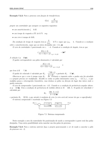 EEL-DAS-UFSC 133
Exemplo 7.2.2 Para o processo com fun¸c˜ao de transferˆencia
G(s) =
K
s(s + 2)
projete um controlador que assegure os seguintes requisitos:
• um amortecimento ζ = 0.45
• um tempo de resposta a 5% de 0.75 seg
• um erro `a rampa de 0.05.
Da condi¸c˜ao de tempo de resposta tem-se
3
ζωn
= 0.75 e segue que ζωn = 4. Usando-se a condi¸c˜ao
sobre o amortecimento, segue que as ra´ızes desejadas s˜ao −4 ± j8.
O zero do controlador ´e posicionado em z = −4. Usando-se a condi¸c˜ao de ˆangulo, tem-se que
∠
K(s + 4)
s(s + 2)(s + p) sd=−4+j8
= −180◦
A solu¸c˜ao ´e p = 10.84.
O ganho correspondente aos p´olos dominantes ´e calculado por
K(s + 4)
s(s + 2)(s + p) sd=−4+j8
= 1
que leva `a K = 97.36.
O ganho de velociade ´e calculado por Kv =
97.36 × 4
2 × 10.9
e portanto Kv = 17.86.
Observa-se que o erro `a rampa exige Kv = 20. Portanto o requisito sobre o ganho n˜ao foi atendido
e o projeto precisa ser modiﬁcado. Escolhe-se ent˜ao os p´olos dominantes como sd = −4.5 ± j9, o que
modiﬁca pouco o desempenho transit´orio, mas desloca os p´olos na dire¸c˜ao do lugar das ra´ızes onde o
ganho aumenta.
O zero do compensador ´e posicionado em −4.5. Usando-se a condi¸c˜ao de pertinˆencia angular obtem-
se p = 12.68. Com a condi¸c˜ao de pertinˆencia de m´odulo obtem-se K = 126.95. O ganho de velocidade ´e
calculado por
Kv =
126.95 × 4.5
2 × 12.68
e portanto Kv = 22.53, o que atende `a condi¸c˜ao de erro (o erro ser´a at´e menor do que o especiﬁcado).
O sistema compensado ´e mostrado na Figura 7.5
Σ
s + 4.5
s + 12.68
126.95
s(s + 2)
R(s) Y (s)+
−
Figura 7.5: Sistema compensado
Neste exemplo o zero do controlador foi posicionado de modo a corresponder `a parte real dos p´olos
desejados. Uma outra possibilidade seria cancelar um dos p´olos do processo.
Exemplo 7.2.3 Para o sistema anterior fa¸ca o projeto posicionando o zer de modo a cancelar o p´olo
do processo em −2.
 
