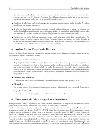 8 Cap´ıtulo 1: Introdu¸c˜ao
• Os sistemas em malha fechada apresentam menor sensibilidade a varia¸c˜oes nas caracter´ısticas (por
exemplo, parˆametros) do sistema. Conforme discutido anteriormente, varia¸c˜oes de parˆametro afe-
tam mais sistemas de malha aberta, provocando grandes erros.
• Os efeitos de n˜ao-linearidades e distor¸c˜oes s˜ao reduzidas em sistemas de malha fechada. A raz˜ao ´e
semelhante `a dos casos anteriores.
• A faixa de freq¨uˆencias nas quais o sistema responde satisfatoriamente ´e maior em sistemas em
malha fechada Isto ser´a discutido nos pr´oximos cap´ıtulos e ´e associado `a possibilidade de controlar
a velocidade de resposta do sistema atrav´es do ajuste de um compensador adequado.
• Os sistemas em malha fechada apresentam maior tendˆencia para oscila¸c˜ao e instabilidade. Um
sistema est´avel (e o conceito ser´a discutido no Cap´ıtulo 3) pode ser inst´avel em malha fechada, se
os parˆametros n˜ao forem escolhidos adequadamente. O projeto do controlador deve levar em conta
a estabilidade e amortecimento do sistema em malha fechada.
1.4 Aplica¸c˜oes em Engenharia El´etrica
Embora a aplica¸c˜ao de sistemas de controle permeie muitas ´areas da engenharia esta se¸c˜ao apresenta
algumas aplica¸c˜oes `a engenharia el´etrica.
• Sistemas el´etricos de potˆencia
A opera¸c˜ao de sistemas el´etricos depende de v´arias malhas de controle que atuam nos geradores e
em outros equipamentos. Pode-se citar como exemplos a malha de controle de tens˜ao dos geradores,
que permite controlar a tens˜ao terminal, e a malha de controle de velocidade, que permite controlar
a freq¨uˆencia. As perturba¸c˜oes s˜ao as varia¸c˜oes da carga dos consumidores. Controladores s˜ao ainda
usados para estabilizar ou aumentar o amortecimento do sistema, evitando oscila¸c˜oes indesej´aveis
de potˆencia e tens˜ao.
• Eletrˆonica de potˆencia
O controle de conversores e inversores ´e realizado por sistemas de controle espec´ıﬁcos.
• Eletrˆonica
Um grande n´umero de equipamentos eletrˆonicos usam a realimenta¸c˜ao para o controle de vari´aveis.
• Engenharia biom´edica
Muitos sistemas bilol´ogicos podem ser modelados como sistemas de controle.
1.5 Uma breve hist´oria da engenharia de controle
O objetivo desta se¸c˜ao ´e apresentar um breve hist´orico da evolu¸c˜ao da engenharia de controle visando
situar as t´ecnicas usadas neste curso com rela¸c`ao ao estado atual da teoria.
O uso de algumas t´ecnicas rudimentares de controle na Gr´ecia e em Alexandria s˜ao descritas em
documentos hist´oricos. Nos s´eculos XVII e XVIII v´arios dispositivos de controle foram criados visando
resolver alguns problemas pr´aticos. Mas foi a revolu¸c˜ao industrial no s´eculo XVIII, com o desenvolvi-
mento de processos industriais, que deu o impulso ao desenvolvimento das t´ecnicas de controle. Um dos
problemas comuns na ´epoca era o controle da velocidade de teares. Watt desenvolveu um sistema de
controle usando o chamado pˆendulo de Watt como sensor de velocidade. Isto permitia o controle em
malha fechada da velocidade controlado a inje¸c˜ao de vapor em m´aquinas a vapor. Eventualmente tais
sistemas apresentavam um comportamento inst´avel, o que levou a uma pesquisa te´orica da raz˜ao deste
 