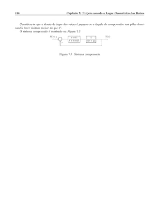 136 Cap´ıtulo 7: Projeto usando o Lugar Geom´etrico das Ra´ızes
Considera-se que o desvio do lugar das ra´ızes ´e pequeno se o ˆangulo do compensador nos p´olos domi-
nantes tiver m´odulo menor do que 5◦.
O sistema compensado ´e mostrado na Figura 7.7
Σ
s + 0.1
s + 0.0125
5
s(s + 2)
R(s) Y (s)+
−
Figura 7.7: Sistema compensado
 