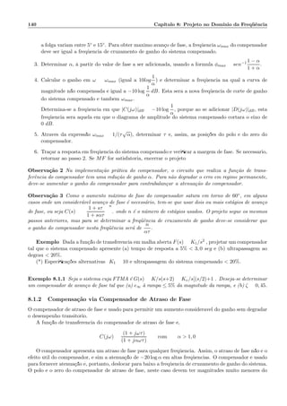 140 Cap´ıtulo 8: Projeto no Dom´ınio da Freq¨uˆencia
a folga variam entre 5◦ e 15◦. Para obter m´aximo avan¸co de fase, a freq¨uˆencia ωmax do compensador
deve ser igual a freq¨uˆencia de cruzamento de ganho do sistema compensado.
3. Determinar α, `a partir do valor de fase a ser adicionada, usando a f´ormula φmax = sen−1 1 − α
1 + α
.
4. Calcular o ganho em ω = ωmax (igual a 10log
1
α
) e determinar a freq¨uˆencia na qual a curva de
magnitude n˜ao compensada ´e igual a −10 log
1
α
dB. Esta ser´a a nova freq¨uˆencia de corte de ganho
do sistema compensado e tamb´em ωmax.
Determina-se a freq¨uˆencia em que |C(jω)|dB = −10 log
1
α
, porque ao se adicionar |D(jω)|dB, esta
freq¨uˆencia ser´a aquela em que o diagrama de amplitude do sistema compensado cortar´a o eixo de
0 dB.
5. Atrav´es da express˜ao ωmax = 1/(τ
√
α), determinar τ e, assim, as posi¸c˜oes do p´olo e do zero do
compensador.
6. Tra¸car a resposta em freq¨uˆencia do sistema compensado e veriﬁcar a margem de fase. Se necess´ario,
retornar ao passo 2. Se MF for satisfat´oria, encerrar o projeto
Observa¸c˜ao 2 Na implementa¸c˜ao pr´atica do compensador, o circuito que realiza a fun¸c˜ao de trans-
ferˆencia do compensador tem uma redu¸c˜ao de ganho α. Para n˜ao degradar o erro em regime permanente,
deve-se aumentar o ganho do compensador para contrabalan¸car a atenua¸c˜ao do compensador.
Observa¸c˜ao 3 Como o aumento m´aximo de fase do compensador satura em torno de 60◦, em alguns
casos onde um consider´avel avan¸co de fase ´e necess´ario, tem-se que usar dois ou mais est´agios de avan¸co
de fase, ou seja C(s) =
1 + sτ
1 + sατ
n
. onde n ´e o n´umero de est´agios usados. O projeto segue os mesmos
passos anteriores, mas para se determinar a freq¨uˆencia de cruzamento de ganho deve-se considerar que
o ganho do compensador nesta freq¨uˆencia ser´a de
n
ατ
.
Exemplo: Dada a fun¸c˜ao de transferˆencia em malha aberta F(s) = K1/s2 , projetar um compensador
tal que o sistema compensado apresente:(a) tempo de resposta a 5%  3, 0 seg e (b) ultrapassagem ao
degrau  20%.
(*) Especiﬁca¸c˜oes alternativas: K1 = 10 e ultrapassagem do sistema compensado  20%.
Exemplo 8.1.1 Seja o sistema cuja FTMA ´e G(s) = K/s(s+2) = Kv/s[(s/2)+1]. Deseja-se determinar
um compensador de avan¸co de fase tal que (a) e∞ `a rampa ≤ 5% da magnitude da rampa, e (b) ζ = 0, 45.
8.1.2 Compensa¸c˜ao via Compensador de Atraso de Fase
O compensador de atraso de fase ´e usado para permitir um aumento consider´avel do ganho sem degradar
o desempenho transit´orio.
A fun¸c˜ao de transferˆencia do compensador de atraso de fase ´e,
C(jω) =
(1 + jωτ)
(1 + jαωτ)
com α  1, 0
O compensador apresenta um atraso de fase para qualquer freq¨uˆencia. Assim, o atraso de fase n˜ao ´e o
efeito ´util do compensador, e sim a atenua¸c˜ao de −20 log α em altas freq¨uˆencias. O compensador ´e usado
para fornecer atenua¸c˜ao ´e, portanto, deslocar para baixo a freq¨uˆencia de cruzamento de ganho do sistema.
O p´olo e o zero do compensador de atraso de fase, neste caso devem ter magnitudes muito menores do
 