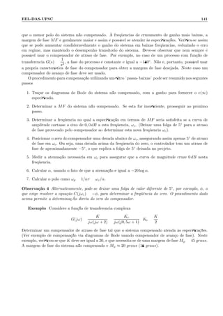 EEL-DAS-UFSC 141
que o menor p´olo do sistema n˜ao compensado. `A freq¨uˆencias de cruzamento de ganho mais baixas, a
margem de fase MF ´e geralmente maior e assim ´e poss´ıvel se atender `as especiﬁca¸c˜oes. Veriﬁca-se assim
que se pode aumentar condideravelmente o ganho do sistema em baixas freq¨uˆencias, reduzindo o erro
em regime, mas mantendo o desempenho transit´orio do sistema. Deve-se observar que nem sempre ´e
poss´ıvel usar o compensador de atraso de fase. Por exemplo, no caso de um processo com fun¸c˜ao de
transferˆencia G(s) =
1
s2
, a fase do processo ´e constante e igual a −180◦. N˜ao ´e, portanto, poss´ıvel usar
a pr´opria caracter´ıstica de fase do compensador para obter a margem de fase desejada. Neste caso um
compensador de avan¸co de fase deve ser usado.
O procedimento para compensa¸c˜ao utilizando um ﬁltro ¨passa- baixas¨ pode ser resumido nos seguntes
passos:
1. Tra¸car os diagramas de Bode do sistema n˜ao compensado, com o ganho para fornecer o e(∞)
especiﬁcado.
2. Determinar a MF do sistema n˜ao compensado. Se esta for insuﬁciente, prosseguir ao pr´oximo
passo.
3. Determinar a freq¨uˆencia no qual a especiﬁca¸c˜ao em termos de MF seria satisfeita se a curva de
amplitude cortasse o eixo de 0, 0 dB a esta freq¨uˆencia, ωc. (Deixar uma folga de 5◦ para o atraso
de fase provocado pelo compensador ao determinar esta nova freq¨uˆencia ωc).
4. Posicionar o zero do compensador uma d´ecada abaixo de ωc, assegurando assim apenas 5◦ de atraso
de fase em ωc. Ou seja, uma d´ecada acima da freq¨uˆencia do zero, o controlador tem um atraso de
fase de aproximadamente −5◦, o que explica a folga de 5◦ deixada no projeto.
5. Medir a atenua¸c˜ao necess´aria em ωc para assegurar que a curva de magnitude cruze 0 dB nesta
freq¨uˆencia.
6. Calcular α, usando o fato de que a atenua¸c˜ao ´e igual a −20 log α.
7. Calcular o p´olo como ωp = 1/ατ = ωz/α.
Observa¸c˜ao 4 Alternativamente, pode-se deixar uma folga de valor diferente de 5◦, por exemplo, φ, o
que exige resolver a equa¸c˜ao C(jωc) = −φ, para determinar a freq¨uˆencia do zero. O procedimento dado
acima permite a determina¸c ˜Ao direta do zero do compensador.
Exemplo: Considere a fun¸c˜ao de transferˆencia complexa
G(jω) =
K
jω(jω + 2)
=
Kv
jω(j0, 5ω + 1)
; Kv =
K
2
Determinar um compensador de atraso de fase tal que o sistema compensado atenda `as especiﬁca¸c˜oes.
(Ver exemplo de compensa¸c˜ao via diagramas de Bode usando compensador de avan¸co de fase). Neste
exemplo, veriﬁcou-se que K deve ser igual a 20, e que necessita-se de uma margem de fase Mϕ = 45 graus.
A margem de fase do sistema n˜ao compensado ´e Mϕ ≈ 20 graus (18 graus).
 