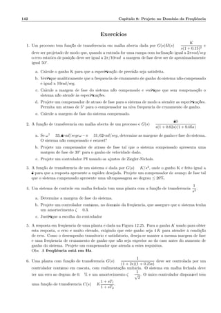 142 Cap´ıtulo 8: Projeto no Dom´ınio da Freq¨uˆencia
Exerc´ıcios
1. Um processo tem fun¸c˜ao de transferˆencia em malha aberta dada por G(s)H(s) =
K
s(1 + 0.15)2
e
deve ser projetado de modo que, quando a entrada for uma rampa com inclina¸c˜ao igual a 2πrad/seg
o erro est´atico de posi¸c˜ao deve ser igual a 2π/10rad; a margem de fase deve ser de aproximadamente
igual 50◦.
a. Calcule o ganho K para que a especiﬁca¸c˜ao de precis˜ao seja satisfeita.
b. Veriﬁque analiticamente que a frequˆencia de cruzamento de ganho do sistema n˜ao-compensado
´e igual a 10rad/seg.
c. Calcule a margem de fase do sistema n˜ao compensado e veriﬁque que sem compensa¸c˜ao o
sistema n˜ao atende `as especiﬁca¸c˜oes.
d. Projete um compensador de atraso de fase para o sistema de modo a atender as especiﬁca¸c˜oes.
Permita um atraso de 5◦ para o compensador na niva frequˆencia de cruzamento de ganho.
e. Calcule a margem de fase do sistema compensado.
2. A fun¸c˜ao de transferˆencia em malha aberta de um processo ´e G(s) =
80
s(1 + 0.02s)(1 + 0.05s)
a. Se ω1 = 33, 8rad/segeω−π = 31, 62rad/seg, determine as margens de ganho e fase do sistema.
O sistema n˜ao compensado ´e est´avel?
b. Projete um compensador de atraso de fase tal que o sistema compensado apresenta uma
margem de fase de 30◦ para o ganho de velocidade dado.
c. Projete um controlador PI usando os ajustes de Ziegler-Nichols.
3. A fun¸c˜ao de transferˆencia de um sistema ´e dada por G(s) = K/s2, onde o ganho K ´e feito igual a
8 para que a resposta apresente a rapidez desejada. Projete um compensador de avan¸co de fase tal
que o sistema compensado apresente uma ultrapassagem ao degrau ≤ 20%.
4. Um sistema de controle em malha fechada tem uma planta com a fun¸c˜ao de transferˆencia
1
s3
.
a. Determine a margem de fase do sistema.
b. Projete um controlador cont´ınuo, no dom´ınio da freq¨uˆencia, que assegure que o sistema tenha
um amortecimento ζ = 0.3.
c. Justiﬁque a escolha do controlador
5. A resposta em freq¨uˆencia de uma planta ´e dada na Figura 12.25. Para o ganho K usado para obter
esta resposta, o erro ´e muito elevado, exigindo que este ganho seja 4 K para atender `a condi¸c˜ao
de erro. Como o desempenho transit´orio ´e satisfat´orio, deseja-se manter a mesma margem de fase
e uma freq¨uˆencia de cruzamento de ganho que n˜ao seja superior ao do caso antes do aumento de
ganho do sistema. Projete um compensador que atenda a estes requisitos.
Obs: A freq¨uˆencia est´a em Hz.
6. Uma planta com fun¸c˜ao de transferˆencia G(s) =
1
(1 + 2s)(1 + 0.25s)
deve ser controlada por um
controlador cont´ınuo em cascata, com realimenta¸c˜ao unit´aria. O sistema em malha fechada deve
ter um erro ao degrau de 0.99% e um amortecimento ζ =
1
√
2
. O ´unico controlador dispon´ıvel tem
uma fun¸c˜ao de transferˆencia C(s) = K
1 + sT1
1 + sT2
.
 