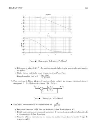 EEL-DAS-UFSC 143
−2
10
−1
10
0
10
1
10
−80
−70
−60
−50
−40
−30
−20
−10
0
10
20
Magnitude
Hz
db
−2
10
−1
10
0
10
1
10
−200
−180
−160
−140
−120
−100
−80
−60
−40
−20
−0
Phase
Hz
degrees
Figura 8.1: Diagrama de Bode para o Problema 5
a. Determine os valores de K, T1 e T2, usando o dom´ınio da freq¨uˆencia, para atender aos requisitos
de projeto.
b. Qual o tipo de controlador usado (avan¸co ou atraso)? Justiﬁque.
F´ormula auxiliar: tg(α + β) =
tg α + tg β
1 − tg α tg β
7. Para o sistema da Figura 8.2, projete um controlador cont´ınuo que assegure um amortecimento
aproximado ζ = 0.4. O atraso do processo ´e Ta = 0.2 seg.
Σ
e−Tas
s2
R(s) Y (s)+
−
Figura 8.2: Sistema para o Problema 7
8. Uma planta tem uma fun¸c˜ao de transferˆencia G(s) =
K
(s + 1)3
a. Determine o valor do ganho para que a margem de fase do sistema seja 60◦.
b. Projete um compensador que aumente a constante de erro est´atico por um fator de 5, mantendo
a mesma margem de fase do sistema.
c. Comente sobre as caracter´ısticas do sistema em malha fechada (amortecimento, tempo de
resposta, ru´ıdo).
 