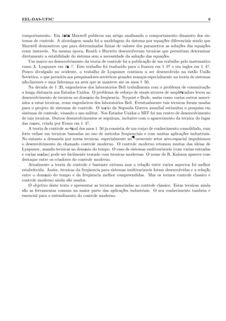 EEL-DAS-UFSC 9
comportamento. Em 1868 Maxwell publicou um artigo analisando o comportamento dinˆamico dos sis-
temas de controle. A abordagem usada foi a modelagem do sistema por equa¸c˜oes diferenciais sendo que
Maxwell demonstrou que para determinadas faixas de valores dos parˆametros as solu¸c˜oes das equa¸c˜oes
eram inst´aveis. Na mesma ´epoca, Routh e Hurwitz desenvolveram t´ecnicas que permitiam determinar
diretamente a estabilidade do sistema sem a necessidade da solu¸c˜ao das equa¸c˜oes.
Um marco no desenvolvimento da teoria de controle foi a publica¸c˜ao de um trabalho pelo matem´atico
russo A. Lyapunov em 1897. Este trabalho foi traduzido para o francˆes em 1907 e em inglˆes em 1947.
Pouco divulgado no ocidente, o trabalho de Lyapunov continou a ser desenvolvido na ent˜ao Uni˜ao
Sovi´etica, o que permitiu aos pesquisadores sovi´eticos grandes avan¸cos especialmente na teoria de sistemas
n˜ao-lineares e uma lideran¸ca na ´area que se manteve at´e os anos 1950.
Na d´ecada de 1920, engenheiros dos laborat´orios Bell trabalhavam com o problema de comunica¸c˜ao
a longa distˆancia nos Estados Unidos. O problema de refor¸co de sinais atrav´es de ampliﬁcadors levou ao
desenvolvimento de t´ecnicas no dom´ınio da freq¨uˆencia. Nyquist e Bode, assim como v´arios outros associ-
ados a estas t´ecnicas, eram engenheiros dos laborat´orios Bell. Eventualmente tais t´ecnicas foram usadas
para o projeto de sistemas de controle. O in´ıcio da Segunda Guerra mundial estimulou a pesquisa em
sistemas de controle, visando o uso militar. Nos Estados Unidos o MIT foi um centro de desenvolvimento
de tais t´ecnicas. Outros desenvolvimentos se seguiram, inclusive com o aparecimento da t´ecnica do lugar
das ra´ızes, criada por Evans em 1947.
A teoria de controle ao ﬁnal dos anos 1950 j´a consistia de um corpo de conhecimento consolidado, com
forte ˆenfase em t´ecnicas baseadas no uso de m´etodos freq¨uˆenciais e com muitas aplica¸c˜oes industriais.
No entanto a demanda por novas t´ecnicas, especialmente no ﬂorescente setor a´ero-espacial impulsionou
o desenvolvimento do chamado controle moderno. O controle moderno retomou muitas das id´eias de
Lyapunov, usando t´ecnicas no dom´ınio do tempo. O caso de sistemas multivari´aveis (com v´arias entradas
e v´arias sa´ıdas) pode ser facilmente tratado com t´ecnicas modernas. O nome de R. Kalman aparece com
destaque entre os criadores do controle moderno.
Atualmente a teoria de controle ´e bastante extensa mas a rela¸c˜ao entre v´arios aspectos foi melhor
estabelecida. Assim, t´ecnicas da freq¨uˆencia para sistemas multivari´aveis foram desenvolvidas e a rela¸c˜ao
entre o dom´ınio do tempo e da freq¨uˆencia melhor compreendidas. Mas os termos controle cl´assico e
controle moderno ainda s˜ao usados.
O objetivo deste texto ´e apresentar as t´ecnicas associadas ao controle cl´assico. Estas t´ecnicas ainda
s˜ao as ferramentas comuns na maior parte das aplica¸c˜oes industriais. O seu conhecimento tamb´em ´e
essencial para o entendimento do controle moderno.
 