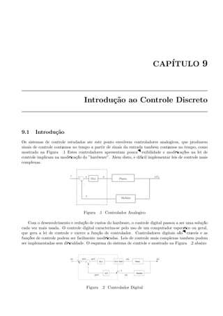 CAP´ITULO 9
Introdu¸c˜ao ao Controle Discreto
9.1 Introdu¸c˜ao
Os sistemas de controle estudados at´e este ponto envolvem controladores anal´ogicos, que produzem
sinais de controle cont´ınuos no tempo a partir de sinais da entrada tamb´em cont´ınuos no tempo, como
mostrado na Figura 9.1 Estes controladores apresentam pouca ﬂexibilidade e modiﬁca¸c˜oes na lei de
controle implicam na modiﬁca¸c˜ao do ”hardware”. Al´em disto, ´e dif´ıcil implementar leis de controle mais
complexas.
-
6
.
y(t)
PlantaD(s)
-
y
ue+
Medidor
r
Figura 9.1: Controlador Anal´ogico
Com o desenvolvimento e redu¸c˜ao de custos do hardware, o controle digital passou a ser uma solu¸c˜ao
cada vez mais usada. O controle digital caracteriza-se pelo uso de um computador espec´ıﬁco ou geral,
que gera a lei de controle e exerce a fun¸c˜ao de controlador. Controladores digitais s˜ao ﬂex´ıveis e as
fun¸c˜oes de controle podem ser facilmente modiﬁcadas. Leis de controle mais complexas tamb´em podem
ser implementadas sem diﬁculdade. O esquema do sistema de controle ´e mostrado na Figura 9.2 abaixo:
e(kT)
D/A ZHO
Medidor
PlantaD(z)
r(t)
y(kT)
+
r(kT)
A/D
u(t) y(t)
y(t)
−T
T
Figura 9.2: Controlador Digital
 