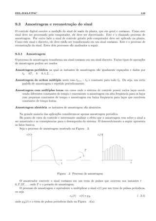 EEL-DAS-UFSC 149
9.3 Amostragem e reconstru¸c˜ao do sinal
O controle digital envolve a medi¸c˜ao do sinal de sa´ıda da planta, que em geral ´e cont´ınuo. Como este
sinal deve ser processado pelo computador, ele deve ser discretizado. Este ´e o chamado processo de
amostragem. Por outro lado o sinal de controle gerado pelo computador deve ser aplicado na planta.
Como este sinal ´e discreto, ele deve ent˜ao ser transformado em um sinal cont´ınuo. Este ´e o processo de
reconstru¸c˜ao do sinal. Estes dois processos s˜ao analisados a seguir.
9.3.1 Amostragem
O processo de amostragem transforma um sinal cont´ınuo em um sinal discreto. V´arios tipos de opera¸c˜oes
de amostragem podem ser usados:
Amostragem peri´odica na qual os instantes de amostragem s˜ao igualmente espa¸cados e dados por
tk = kT, k = 0, 1, 2, . . ..
Amostragem de ordem m´ultipla neste caso tk+r − tk ´e constante para todo tk. Ou seja, um certo
padr˜ao de amostragem ´e repetido periodicamente.
Amostragem com m´ultiplas taxas em casos onde o sistema de controle possui v´arios la¸cos envol-
vendo diferentes constantes de tempo ´e conveniente `a amostragem em alta freq¨uˆencia para os la¸cos
com pequenas constantes de tempo e amostragem em baixa freq¨uˆencia para la¸cos que envolvem
constantes de tempo lentas.
Amostragem aleat´oria os instantes de amostragem s˜ao aleat´orios.
Na grande maioria das aplica¸c˜oes consideram-se apenas amostragem peri´odica.
Do ponto de vista do controle ´e interessante analisar o efeito que a amostragem tem sobre o sinal a
ser amostrado e as conseq¨uˆencias para o desempenho do sistema. O desenvolvimento a seguir apresenta
os fatos b´asicos.
Seja o processo de amostragem mostrado na Figura 9.3.
e(t)
t
T
ea(t)
t
Figura 9.3: Processo de amostragem
O amostrador converte o sinal cont´ınuo em um trem de pulsos que ocorrem nos instantes t =
0, T, 2T, . . . onde T ´e o per´ıodo de amostragem.
O processo de amostragem ´e equivalente a multiplicar o sinal e(t) por um trem de pulsos peri´odicos,
ou seja:
ea(t) = e(t) ∗ p∆ (9.3.1)
onde p∆(t) ´e o trem de pulsos peri´odicos dado na Figura 9.4(a).
 