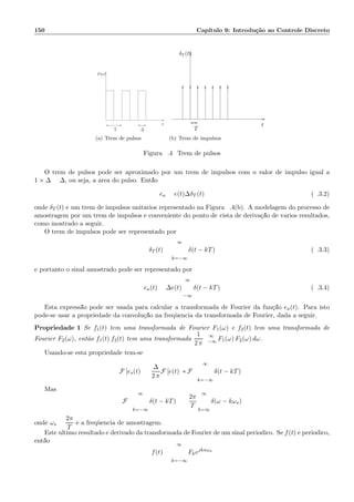 150 Cap´ıtulo 9: Introdu¸c˜ao ao Controle Discreto
T
t
∆
p∆(t)
(a) Trem de pulsos
δT (t)
t
T
(b) Trem de impulsos
Figura 9.4: Trem de pulsos
O trem de pulsos pode ser aproximado por um trem de impulsos com o valor de impulso igual a
1 × ∆ = ∆, ou seja, a ´area do pulso. Ent˜ao:
ea = e(t)∆δT (t) (9.3.2)
onde δT (t) ´e um trem de impulsos unit´arios representado na Figura 9.4(b). A modelagem do processo de
amostragem por um trem de impulsos ´e conveniente do ponto de vista de deriva¸c˜ao de v´arios resultados,
como mostrado a seguir.
O trem de impulsos pode ser representado por
δT (t) =
∞
k=−∞
δ(t − kT) (9.3.3)
e portanto o sinal amostrado pode ser representado por
ea(t) = ∆e(t)
∞
−∞
δ(t − kT) (9.3.4)
Esta express˜ao pode ser usada para calcular a transformada de Fourier da fun¸c˜ao ea(t). Para isto
pode-se usar a propriedade da convolu¸c˜ao na freq¨uˆencia da transformada de Fourier, dada a seguir.
Propriedade 1 Se f1(t) tem uma transformada de Fourier F1(ω) e f2(t) tem uma transformada de
Fourier F2(ω), ent˜ao f1(t) f2(t) tem uma transformada
1
2 π
∞
−∞ F1(ω) F2(ω) dω.
Usando-se esta propriedade tem-se
F [es(t)] =
∆
2 π
F [e(t)] ∗ F
∞
k=−∞
δ(t − kT)
Mas
F
∞
k=−∞
δ(t − kT) =
2π
T
∞
k=∞
δ(ω − kωs)
onde ωs =
2π
T
´e a freq¨uˆencia de amostragem.
Este ´ultimo resultado ´e derivado da transformada de Fourier de um sinal peri´odico. Se f(t) ´e peri´odico,
ent˜ao
f(t) =
∞
k=−∞
Fkejknωa
 